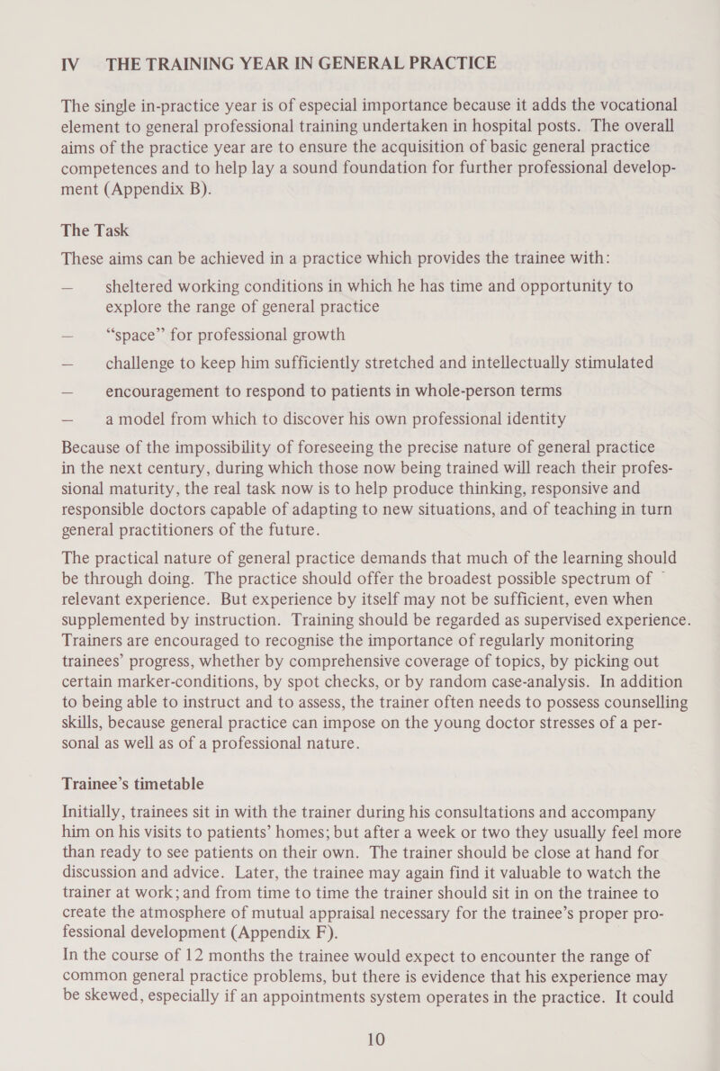 IV. THE TRAINING YEAR IN GENERAL PRACTICE The single in-practice year is of especial importance because it adds the vocational element to general professional training undertaken in hospital posts. The overall aims of the practice year are to ensure the acquisition of basic general practice competences and to help lay a sound foundation for further professional develop- ment (Appendix B). The Task These aims can be achieved in a practice which provides the trainee with: — sheltered working conditions in which he has time and opportunity to explore the range of general practice — “space” for professional growth — challenge to keep him sufficiently stretched and intellectually stimulated — encouragement to respond to patients in whole-person terms — amodel from which to discover his own professional identity Because of the impossibility of foreseeing the precise nature of general practice in the next century, during which those now being trained will reach their profes- sional maturity, the real task now is to help produce thinking, responsive and responsible doctors capable of adapting to new situations, and of teaching in turn general practitioners of the future. The practical nature of general practice demands that much of the learning should be through doing. The practice should offer the broadest possible spectrum of ~ relevant experience. But experience by itself may not be sufficient, even when supplemented by instruction. Training should be regarded as supervised experience. Trainers are encouraged to recognise the importance of regularly monitoring trainees’ progress, whether by comprehensive coverage of topics, by picking out certain marker-conditions, by spot checks, or by random case-analysis. In addition to being able to instruct and to assess, the trainer often needs to possess counselling skills, because general practice can impose on the young doctor stresses of a per- sonal as well as of a professional nature. Trainee’s timetable Initially, trainees sit in with the trainer during his consultations and accompany him on his visits to patients’ homes; but after a week or two they usually feel more than ready to see patients on their own. The trainer should be close at hand for discussion and advice. Later, the trainee may again find it valuable to watch the trainer at work; and from time to time the trainer should sit in on the trainee to create the atmosphere of mutual appraisal necessary for the trainee’s proper pro- fessional development (Appendix F). In the course of 12 months the trainee would expect to encounter the range of common general practice problems, but there is evidence that his experience may be skewed, especially if an appointments system operates in the practice. It could