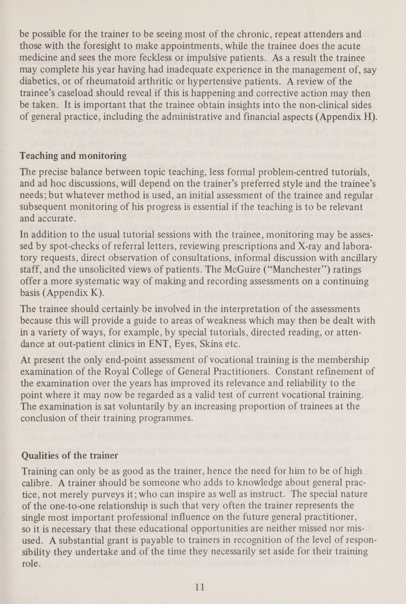 be possible for the trainer to be seeing most of the chronic, repeat attenders and those with the foresight to make appointments, while the trainee does the acute medicine and sees the more feckless or impulsive patients. As a result the trainee may complete his year having had inadequate experience in the management of, say diabetics, or of rheumatoid arthritic or hypertensive patients. A review of the trainee’s caseload should reveal if this is happening and corrective action may then be taken. It is important that the trainee obtain insights into the non-clinical sides of general practice, including the administrative and financial aspects (Appendix H). Teaching and monitoring The precise balance between topic teaching, less formal problem-centred tutorials, and ad hoc discussions, will depend on the trainer’s preferred style and the trainee’s needs; but whatever method is used, an initial assessment of the trainee and regular subsequent monitoring of his progress is essential if the teaching is to be relevant and accurate. In addition to the usual tutorial sessions with the trainee, monitoring may be asses- sed by spot-checks of referral letters, reviewing prescriptions and X-ray and labora- tory requests, direct observation of consultations, informal discussion with ancillary staff, and the unsolicited views of patients. The McGuire (““Manchester’’) ratings offer a more systematic way of making and recording assessments on a continuing basis (Appendix K). The trainee should certainly be involved in the interpretation of the assessments because this will provide a guide to areas of weakness which may then be dealt with in a variety of ways, for example, by special tutorials, directed reading, or atten- dance at out-patient clinics in ENT, Eyes, Skins etc. At present the only end-point assessment of vocational training is the membership examination of the Royal College of General Practitioners. Constant refinement of the examination over the years has improved its relevance and reliability to the point where it may now be regarded as a valid test of current vocational training. The examination is sat voluntarily by an increasing proportion of trainees at the conclusion of their training programmes. Qualities of the trainer Training can only be as good as the trainer, hence the need for him to be of high calibre. A trainer should be someone who adds to knowledge about general prac- tice, not merely purveys it; who can inspire as well as instruct. The special nature of the one-to-one relationship is such that very often the trainer represents the single most important professional influence on the future general practitioner, so it is necessary that these educational opportunities are neither missed nor mis- used. A substantial grant is payable to trainers in recognition of the level of respon- sibility they undertake and of the time they necessarily set aside for their training role.
