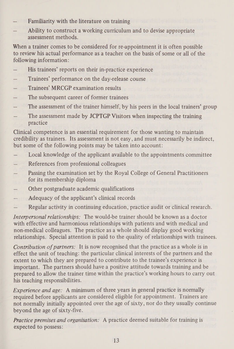 — Familiarity with the literature on training — Ability to construct a working curriculum and to devise appropriate assessment methods. When a trainer comes to be considered for re-appointment it is often possible to review his actual performance as a teacher on the basis of some or all of the following information: — His trainees’ reports on their in-practice experience — Trainees’ performance on the day-release course — Trainees’ MRCGP examination results — The subsequent career of former trainees The assessment of the trainer himself, by his peers in the local trainers’ group — The assessment made by JCPTGP Visitors when inspecting the training practice Clinical competence is an essential requirement for those wanting to maintain credibility as trainers. Its assessment is not easy, and must necessarily be indirect, but some of the following points may be taken into account: _ Local knowledge of the applicant available to the appointments committee — References from professional colleagues — Passing the examination set by the Royal College of General Practitioners for its membership diploma — Other postgraduate academic qualifications -- Adequacy of the applicant’s clinical records - Regular activity in continuing education, practice audit or clinical research. Interpersonal relationships: The would-be trainer should be known as a doctor with effective and harmonious relationships with patients and with medical and non-medical colleagues. The practice as a whole should display good working | relationships. Special attention is paid to the quality of relationships with trainees. Contribution of partners: It is now recognised that the practice as a whole is in effect the unit of teaching: the particular clinical interests of the partners and the extent to which they are prepared to contribute to the trainee’s experience is important. The partners should have a positive attitude towards training and be prepared to allow the trainer time within the practice’s working hours to carry out his teaching responsibilities. Experience and age: A minimum of three years in general practice is normally required before applicants are considered eligible for appointment. Trainers are not normally initially appointed over the age of sixty, nor do they usually continue beyond the age of sixty-five. Practice premises and organisation: A practice deemed suitable for training is expected to possess: