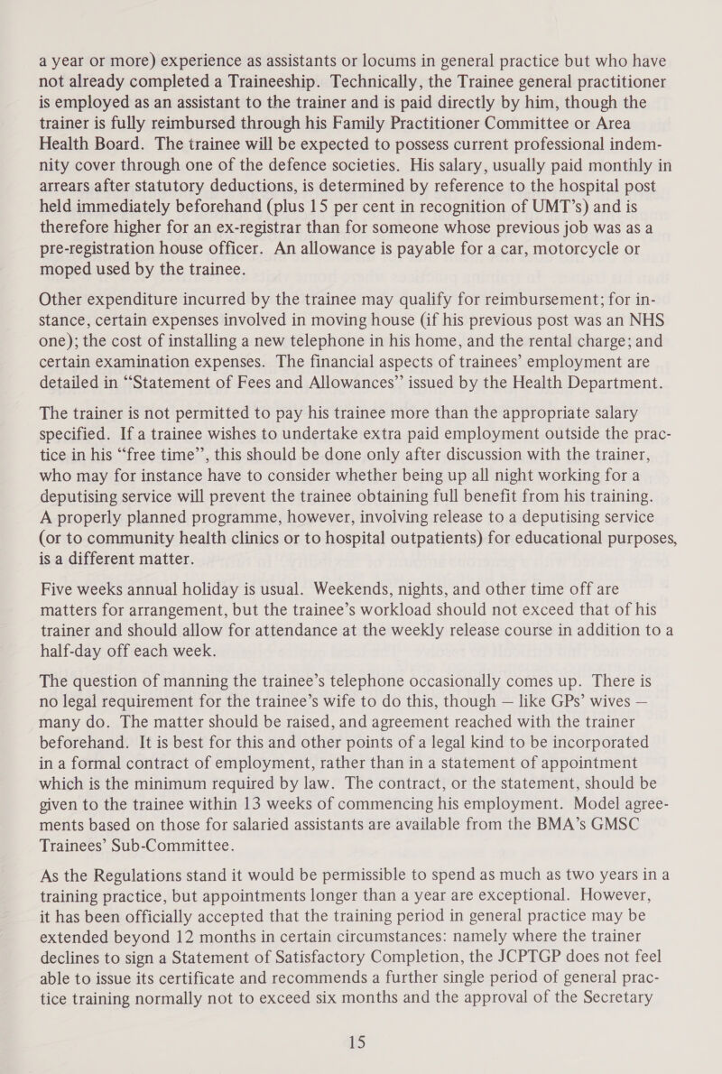 a year or more) experience as assistants or locums in general practice but who have not already completed a Traineeship. Technically, the Trainee general practitioner is employed as an assistant to the trainer and is paid directly by him, though the trainer is fully reimbursed through his Family Practitioner Committee or Area Health Board. The trainee will be expected to possess current professional indem- nity cover through one of the defence societies. His salary, usually paid monthly in arrears after statutory deductions, is determined by reference to the hospital post held immediately beforehand (plus 15 per cent in recognition of UMT’s) and is therefore higher for an ex-registrar than for someone whose previous job was as a pre-registration house officer. An allowance is payable for a car, motorcycle or moped used by the trainee. Other expenditure incurred by the trainee may qualify for reimbursement; for in- stance, certain expenses involved in moving house (if his previous post was an NHS one); the cost of installing a new telephone in his home, and the rental charge; and certain examination expenses. The financial aspects of trainees’ employment are detailed in “Statement of Fees and Allowances”’ issued by the Health Department. The trainer is not permitted to pay his trainee more than the appropriate salary specified. If a trainee wishes to undertake extra paid employment outside the prac- tice in his ‘“‘free time’’, this should be done only after discussion with the trainer, who may for instance have to consider whether being up all night working for a deputising service will prevent the trainee obtaining full benefit from his training. A properly planned programme, however, involving release to a deputising service (or to community health clinics or to hospital outpatients) for educational purposes, is a different matter. Five weeks annual holiday is usual. Weekends, nights, and other time off are matters for arrangement, but the trainee’s workload should not exceed that of his trainer and should allow for attendance at the weekly release course in addition to a half-day off each week. The question of manning the trainee’s telephone occasionally comes up. There is no legal requirement for the trainee’s wife to do this, though — like GPs’ wives — many do. The matter should be raised, and agreement reached with the trainer beforehand. It is best for this and other points of a legal kind to be incorporated in a formal contract of employment, rather than in a statement of appointment which is the minimum required by law. The contract, or the statement, should be given to the trainee within 13 weeks of commencing his employment. Model agree- ments based on those for salaried assistants are available from the BMA’s GMSC Trainees’ Sub-Committee. As the Regulations stand it would be permissible to spend as much as two years in a training practice, but appointments longer than a year are exceptional. However, it has been officially accepted that the training period in general practice may be extended beyond 12 months in certain circumstances: namely where the trainer declines to sign a Statement of Satisfactory Completion, the JCPTGP does not feel able to issue its certificate and recommends a further single period of general prac- tice training normally not to exceed six months and the approval of the Secretary