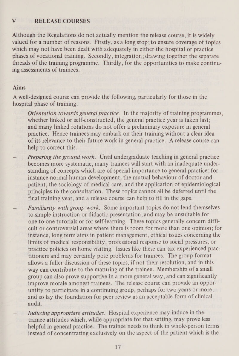 V RELEASE COURSES Orientation towards general practice. In the majority of training programmes, whether linked or self-constructed, the general practice year is taken last; and many linked rotations do not offer a preliminary exposure in general practice. Hence trainees may embark on their training without a clear idea of its relevance to their future work in general practice. A release course can help to correct this. Preparing the ground work. Until undergraduate teaching in general practice becomes more systematic, many trainees will start with an inadequate under- standing of concepts which are of special importance to general practice; for instance normal human development, the mutual behaviour of doctor and patient, the sociology of medical care, and the application of epidemiological principles to the consultation. These topics cannot all be deferred until the final training year, and a release course can help to fill in the gaps. Familiarity with group work. Some important topics do not lend themselves to simple instruction or didactic presentation, and may be unsuitable for one-to-one tutorials or for self-learning. These topics generally concern diffi- cult or controversial areas where there is room for more than one opinion; for instance, long term aims in patient management, ethical issues concerning the limits of medical responsibility, professional response to social pressures, or practice policies on home visiting. Issues like these can tax experienced prac- titioners and may certainly pose problems for trainees. The group format allows a fuller discussion of these topics, if not their resolution, and in this way can contribute to the maturing of the trainee. Membership of a small group can also prove supportive in a more general way, and can significantly improve morale amongst trainees. The release course can provide an oppor- untity to participate in a continuing group, perhaps for two years or more, and so lay the foundation for peer review as an acceptable form of clinical audit. Inducing appropriate attitudes. Hospital experience may induce in the trainee attitudes which, while appropriate for that setting, may prove less helpful in general practice. The trainee needs to think in whole-person terms instead of concentrating exclusively on the aspect of the patient which is the