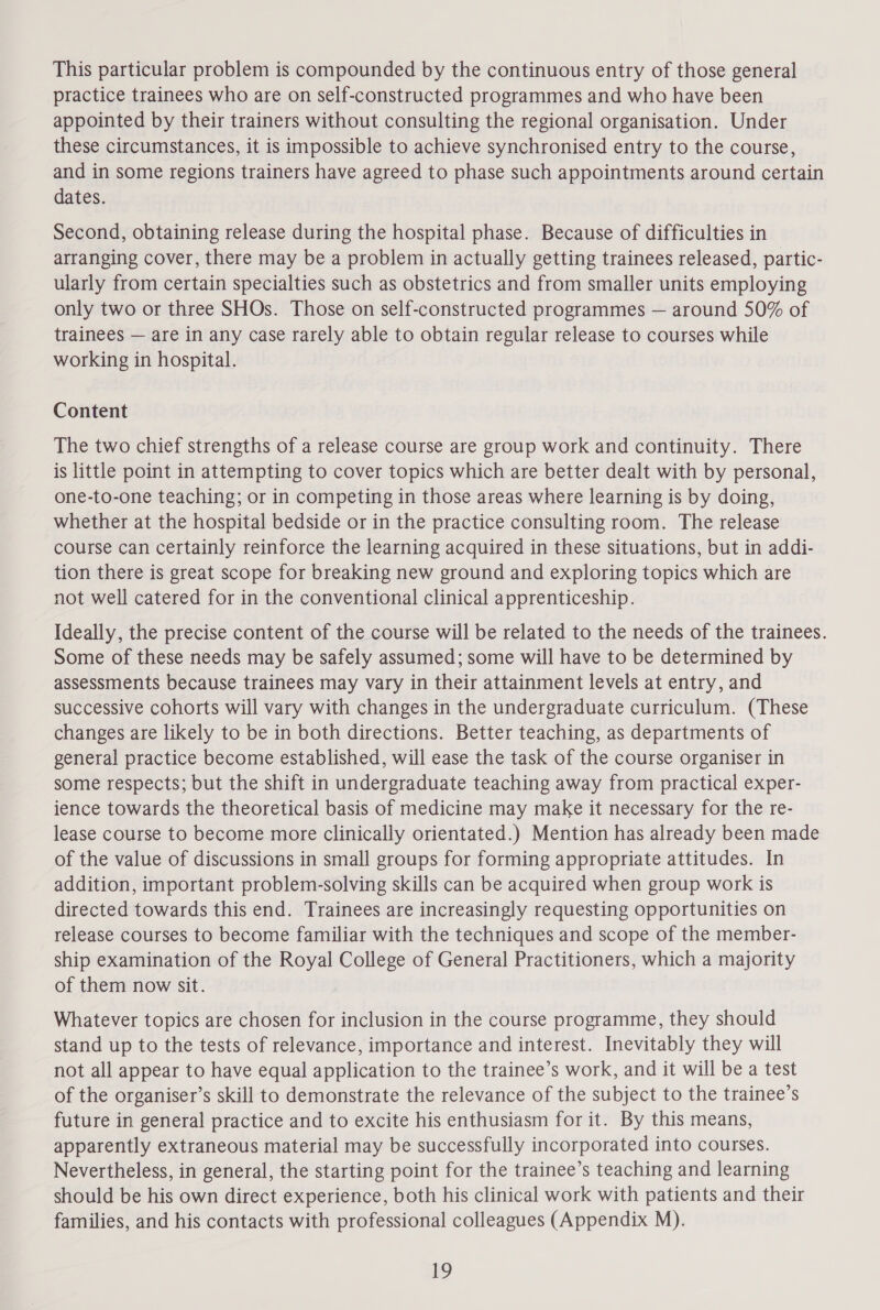 This particular problem is compounded by the continuous entry of those general practice trainees who are on self-constructed programmes and who have been appointed by their trainers without consulting the regional organisation. Under these circumstances, it is impossible to achieve synchronised entry to the course, and in some regions trainers have agreed to phase such appointments around certain dates. Second, obtaining release during the hospital phase. Because of difficulties in arranging cover, there may be a problem in actually getting trainees released, partic- ularly from certain specialties such as obstetrics and from smaller units employing only two or three SHOs. Those on self-constructed programmes — around 50% of trainees — are in any case rarely able to obtain regular release to courses while working in hospital. Content The two chief strengths of a release course are group work and continuity. There is little point in attempting to cover topics which are better dealt with by personal, one-to-one teaching; or in competing in those areas where learning is by doing, whether at the hospital bedside or in the practice consulting room. The release course can certainly reinforce the learning acquired in these situations, but in addi- tion there is great scope for breaking new ground and exploring topics which are not well catered for in the conventional clinical apprenticeship. Ideally, the precise content of the course will be related to the needs of the trainees. Some of these needs may be safely assumed; some will have to be determined by assessments because trainees may vary in their attainment levels at entry, and successive cohorts will vary with changes in the undergraduate curriculum. (These changes are likely to be in both directions. Better teaching, as departments of general practice become established, will ease the task of the course organiser in some respects; but the shift in undergraduate teaching away from practical exper- ience towards the theoretical basis of medicine may make it necessary for the re- lease course to become more clinically orientated.) Mention has already been made of the value of discussions in small groups for forming appropriate attitudes. In addition, important problem-solving skills can be acquired when group work is directed towards this end. Trainees are increasingly requesting opportunities on release courses to become familiar with the techniques and scope of the member- ship examination of the Royal College of General Practitioners, which a majority of them now sit. Whatever topics are chosen for inclusion in the course programme, they should stand up to the tests of relevance, importance and interest. Inevitably they will not all appear to have equal application to the trainee’s work, and it will be a test of the organiser’s skill to demonstrate the relevance of the subject to the trainee’s future in general practice and to excite his enthusiasm for it. By this means, apparently extraneous material may be successfully incorporated into courses. Nevertheless, in general, the starting point for the trainee’s teaching and learning should be his own direct experience, both his clinical work with patients and their families, and his contacts with professional colleagues (Appendix M).