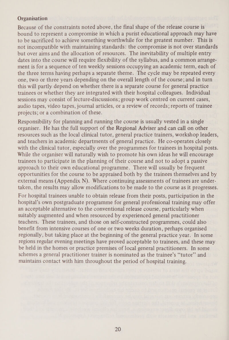 Organisation Because of the constraints noted above, the final shape of the release course is bound to represent a compromise in which a purist educational approach may have to be sacrificed to achieve something worthwhile for the greatest number. This is not incompatible with maintaining standards: the compromise is not over standards but over aims and the allocation of resources. The inevitability of multiple entry dates into the course will require flexibility of the syllabus, and a common arrange- ment is for a sequence of ten weekly sessions occupying an academic term, each of the three terms having perhaps a separate theme. The cycle may be repeated every one, two or three years depending on the overall length of the course; and in turn this will partly depend on whether there is a separate course for general practice trainees or whether they are integrated with their hospital colleagues. Individual sessions may consist of lecture-discussions; group work centred on current cases, audio tapes, video tapes, journal articles, or a review of records; reports of trainee projects; or a combination of these. Responsibility for planning and running the course is usually vested in a single organiser. He has the full support of the Regional Adviser and can call on other resources such as the local clinical tutor, general practice trainers, workshop leaders, and teachers in academic departments of general practice. He co-operates closely with the clinical tutor, especially over the programmes for trainees in hospital posts. While the organiser will naturally wish to promote his own ideas he will encourage trainees to participate in the planning of their course and not to adopt a passive approach to their own educational programme. There will usually be frequent opportunities for the course to be appraised both by the trainees themselves and by external means (Appendix N). Where continuing assessments of trainees are under- taken, the results may allow modifications to be made to the course as it progresses. For hospital trainees unable to obtain release from their posts, participation in the hospital’s own postgraduate programme for general professional training may offer an acceptable alternative to the conventional release course, particularly when suitably augmented and when resourced by experienced general practitioner teachers. These trainees, and those on self-constructed programmes, could also benefit from intensive courses of one or two weeks duration, perhaps organised regionally, but taking place at the beginning of the general practice year. In some regions regular evening meetings have proved acceptable to trainees, and these may be held in the homes or practice premises of local general practitioners. In some schemes a general practitioner trainer is nominated as the trainee’s “‘tutor’’ and maintains contact with him throughout the period of hospital training.