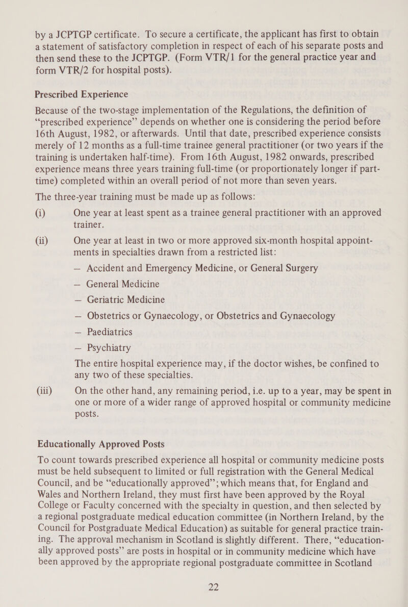 by a JCPTGP certificate. To secure a certificate, the applicant has first to obtain a statement of satisfactory completion in respect of each of his separate posts and then send these to the JCPTGP. (Form VTR/1 for the general practice year and form VTR/2 for hospital posts). Prescribed Experience Because of the two-stage implementation of the Regulations, the definition of “‘prescribed experience’? depends on whether one is considering the period before 16th August, 1982, or afterwards. Until that date, prescribed experience consists merely of 12 months as a full-time trainee general practitioner (or two years if the training is undertaken half-time). From 16th August, 1982 onwards, prescribed experience means three years training full-time (or proportionately longer if part- time) completed within an overall period of not more than seven years. The three-year training must be made up as follows: (i) One year at least spent as a trainee general practitioner with an approved trainer. (ii) One year at least in two or more approved six-month hospital appoint- ments in specialties drawn from a restricted list: — Accident and Emergency Medicine, or General Surgery — General Medicine — Geriatric Medicine — Obstetrics or Gynaecology, or Obstetrics and Gynaecology — Paediatrics — Psychiatry The entire hospital experience may, if the doctor wishes, be confined to any two of these specialties. (iii) On the other hand, any remaining period, i.e. up to a year, may be spent in one or more of a wider range of approved hospital or community medicine posts. Educationally Approved Posts To count towards prescribed experience all hospital or community medicine posts must be held subsequent to limited or full registration with the General Medical Council, and be “educationally approved’’; which means that, for England and Wales and Northern Ireland, they must first have been approved by the Royal College or Faculty concerned with the specialty in question, and then selected by a regional postgraduate medical education committee (in Northern Ireland, by the Council for Postgraduate Medical Education) as suitable for general practice train- ing. The approval mechanism in Scotland is slightly different. There, ‘“‘education- ally approved posts” are posts in hospital or in community medicine which have been approved by the appropriate regional postgraduate committee in Scotland