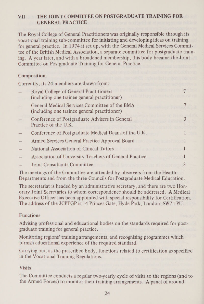 Vil THE JOINT COMMITTEE ON POSTGRADUATE TRAINING FOR GENERAL PRACTICE The Royal College of General Practitioners was originally responsible through its vocational training sub-committee for initiating and developing ideas on training for general practice. In 1974 it set up, with the General Medical Services Commit- tee of the British Medical Association, a separate committee for postgraduate train- ing. A year later, and with a broadened membership, this body became the Joint Committee on Postgraduate Training for General Practice. Composition Currently, its 24 members are drawn from: — Royal College of General Practitioners 7 (including one trainee general practitioner) — General Medical Services Committee of the BMA / (including one trainee general practitioner) — Conference of Postgraduate Advisers in General 3 Practice of the U.K. _ Conference of Postgraduate Medical Deans of the U.K. ~ Armed Services General Practice Approval Board — National Association of Clinical Tutors — Association of University Teachers of General Practice QO E-| —| — = = Joint Consultants Committee The meetings of the Committee are attended by observers from the Health Departments and from the three Councils for Postgraduate Medical Education. The secretariat is headed by an administrative secretary, and there are two Hon- orary Joint Secretaries to whom correspondence should be addressed. A Medical Executive Officer has been appointed with special responsibility for Certification. The address of the JCPTGP is 14 Princes Gate, Hyde Park, London, SW7 1PU. Functions Advising professional and educational bodies on the standards required for post- graduate training for general practice. Monitoring regions’ training arrangements, and recognising programmes which furnish educational experience of the required standard. Carrying out, as the prescribed body, functions related to certification as specified in the Vocational Training Regulations. Visits The Committee conducts a regular two-yearly cycle of visits to the regions (and to the Armed Forces) to monitor their training arrangements. A panel of around