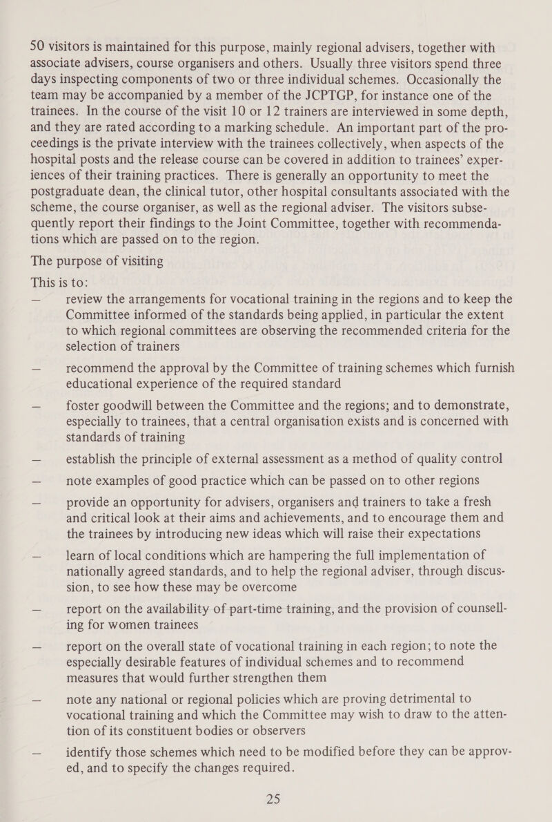 SO visitors is maintained for this purpose, mainly regional advisers, together with associate advisers, course organisers and others. Usually three visitors spend three days inspecting components of two or three individual schemes. Occasionally the team may be accompanied by a member of the JCPTGP, for instance one of the trainees. In the course of the visit 10 or 12 trainers are interviewed in some depth, and they are rated according to a marking schedule. An important part of the pro- ceedings is the private interview with the trainees collectively, when aspects of the hospital posts and the release course can be covered in addition to trainees’ exper- iences of their training practices. There is generally an opportunity to meet the postgraduate dean, the clinical tutor, other hospital consultants associated with the scheme, the course organiser, as well as the regional adviser. The visitors subse- quently report their findings to the Joint Committee, together with recommenda- tions which are passed on to the region. The purpose of visiting This is to: — review the arrangements for vocational training in the regions and to keep the Committee informed of the standards being applied, in particular the extent to which regional committees are observing the recommended criteria for the selection of trainers — recommend the approval by the Committee of training schemes which furnish educational experience of the required standard — foster goodwill between the Committee and the regions; and to demonstrate, especially to trainees, that a central organisation exists and is concerned with standards of training ~ establish the principle of external assessment as a method of quality control — note examples of good practice which can be passed on to other regions ~ provide an opportunity for advisers, organisers and trainers to take a fresh and critical look at their aims and achievements, and to encourage them and the trainees by introducing new ideas which will raise their expectations — learn of local conditions which are hampering the full implementation of nationally agreed standards, and to help the regional adviser, through discus- sion, to see how these may be overcome — report on the availability of part-time training, and the provision of counsell- ing for women trainees — report on the overall state of vocational training in each region; to note the especially desirable features of individual schemes and to recommend measures that would further strengthen them — note any national or regional policies which are proving detrimental to vocational training and which the Committee may wish to draw to the atten- tion of its constituent bodies or observers — identify those schemes which need to be modified before they can be approv- ed, and to specify the changes required. 2D