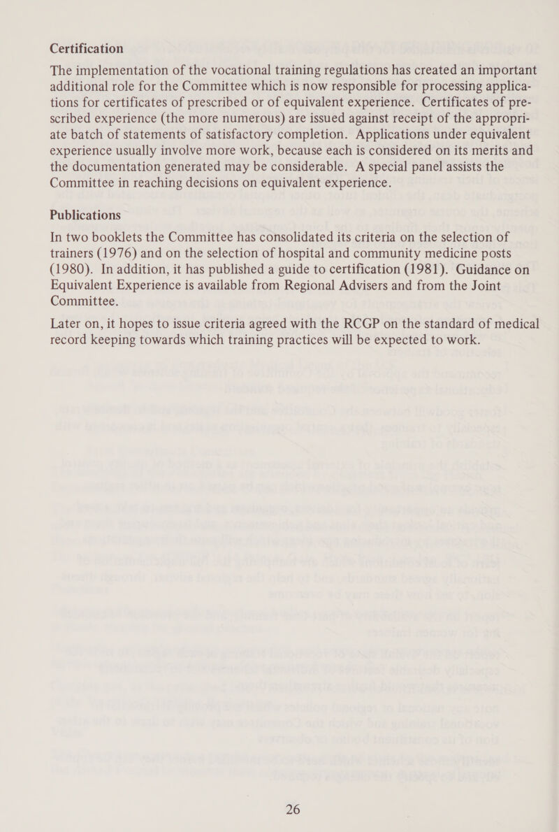 Certification The implementation of the vocational training regulations has created an important additional role for the Committee which is now responsible for processing applica- tions for certificates of prescribed or of equivalent experience. Certificates of pre- scribed experience (the more numerous) are issued against receipt of the appropri- ate batch of statements of satisfactory completion. Applications under equivalent experience usually involve more work, because each is considered on its merits and the documentation generated may be considerable. A special panel assists the Committee in reaching decisions on equivalent experience. Publications In two booklets the Committee has consolidated its criteria on the selection of trainers (1976) and on the selection of hospital and community medicine posts (1980). In addition, it has published a guide to certification (1981). Guidance on Equivalent Experience is available from Regional Advisers and from the Joint Committee. Later on, it hopes to issue criteria agreed with the RCGP on the standard of medical record keeping towards which training practices will be expected to work.