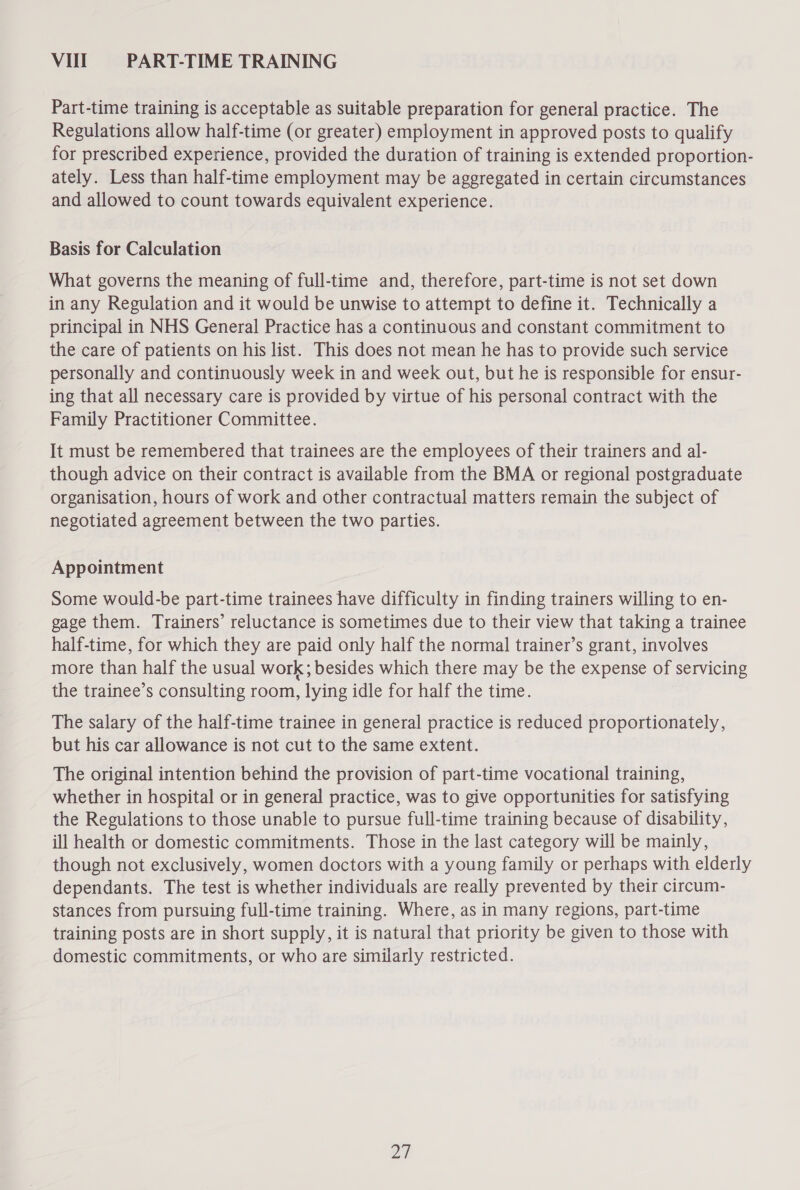 Vill PART-TIME TRAINING Part-time training is acceptable as suitable preparation for general practice. The Regulations allow half-time (or greater) employment in approved posts to qualify for prescribed experience, provided the duration of training is extended proportion- ately. Less than half-time employment may be aggregated in certain circumstances and allowed to count towards equivalent experience. Basis for Calculation What governs the meaning of full-time and, therefore, part-time is not set down in any Regulation and it would be unwise to attempt to define it. Technically a principal in NHS General Practice has a continuous and constant commitment to the care of patients on his list. This does not mean he has to provide such service personally and continuously week in and week out, but he is responsible for ensur- ing that all necessary care is provided by virtue of his personal contract with the Family Practitioner Committee. It must be remembered that trainees are the employees of their trainers and al- though advice on their contract is available from the BMA or regional postgraduate organisation, hours of work and other contractual matters remain the subject of negotiated agreement between the two parties. Appointment Some would-be part-time trainees have difficulty in finding trainers willing to en- gage them. Trainers’ reluctance is sometimes due to their view that taking a trainee half-time, for which they are paid only half the normal trainer’s grant, involves more than half the usual work; besides which there may be the expense of servicing the trainee’s consulting room, lying idle for half the time. The salary of the half-time trainee in general practice is reduced proportionately, but his car allowance is not cut to the same extent. The original intention behind the provision of part-time vocational training, whether in hospital or in general practice, was to give opportunities for satisfying the Regulations to those unable to pursue full-time training because of disability, ill health or domestic commitments. Those in the last category will be mainly, though not exclusively, women doctors with a young family or perhaps with elderly dependants. The test is whether individuals are really prevented by their circum- stances from pursuing full-time training. Where, as in many regions, part-time training posts are in short supply, it is natural that priority be given to those with domestic commitments, or who are similarly restricted.