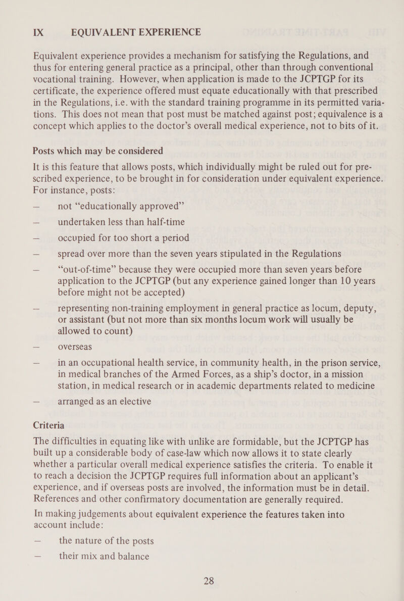 IX EQUIVALENT EXPERIENCE Equivalent experience provides a mechanism for satisfying the Regulations, and thus for entering general practice as a principal, other than through conventional vocational training. However, when application is made to the JCPTGP for its certificate, the experience offered must equate educationally with that prescribed in the Regulations, i.e. with the standard training programme in its permitted varia- tions. This does not mean that post must be matched against post; equivalence is a concept which applies to the doctor’s overall medical experience, not to bits of it. Posts which may be considered It is this feature that allows posts, which individually might be ruled out for pre- scribed experience, to be brought in for consideration under equivalent experience. For instance, posts: — not “educationally approved”’ — undertaken less than half-time — occupied for too short a period — spread over more than the seven years stipulated in the Regulations — ““out-of-time” because they were occupied more than seven years before application to the JCPTGP (but any experience gained longer than 10 years before might not be accepted) — representing non-training employment in general practice as locum, deputy, or assistant (but not more than six months locum work will usually be allowed to count) = Overseas = in an occupational health service, in community health, in the prison service, in medical branches of the Armed Forces, as a ship’s doctor, in a mission station, in medical research or in academic departments related to medicine — arranged as an elective Criteria The difficulties in equating like with unlike are formidable, but the JCPTGP has built up a considerable body of case-law which now allows it to state clearly whether a particular overall medical experience satisfies the criteria. To enable it to reach a decision the JCPTGP requires full information about an applicant’s experience, and if overseas posts are involved, the information must be in detail. References and other confirmatory documentation are generally required. In making judgements about equivalent experience the features taken into account include: — the nature of the posts as their mix and balance
