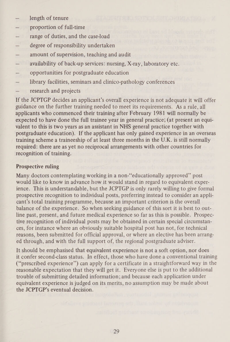 — length of tenure — proportion of full-time — range of duties, and the case-load — degree of responsibility undertaken — amount of supervision, teaching and audit — availability of back-up services: nursing, X-ray, laboratory etc. — opportunities for postgraduate education — library facilities, seminars and clinico-pathology conferences — research and projects If the JCPTGP decides an applicant’s overall experience is not adequate it will offer guidance on the further training needed to meet its requirements. As a rule, all applicants who commenced their training after February 1981 will normally be expected to have done the full trainee year in general practice; (at present an equi- valent to this is two years as an assistant in NHS general practice together with postgraduate education). If the applicant has only gained experience in an overseas training scheme a traineeship of at least three months in the U.K. is still normally required: there are as yet no reciprocal arrangements with other countries for recognition of training. Prospective ruling Many doctors contemplating working in a non-“‘educationally approved” post would like to know in advance how it would stand in regard to equivalent exper- ience. This is understandable, but the JCPTGP is only rarely willing to give formal prospective recognition to individual posts, preferring instead to consider an appli- cant’s total training programme, because an important criterion is the overall balance of the experience. So when seeking guidance of this sort it is best to out- line past, present, and future medical experience so far as this is possible. Prospec- tive recognition of individual posts may be obtained in certain special circumstan- ces, for instance where an obviously suitable hospital post has not, for technical reasons, been submitted for official approval, or where an elective has been arrang- ed through, and with the full support of, the regional postgraduate adviser. It should be emphasised that equivalent experience is not a soft option, nor does it confer second-class status. In effect, those who have done a conventional training (“prescribed experience’’) can apply for a certificate in a straightforward way in the reasonable expectation that they will get it. Everyone else is put to the additional trouble of submitting detailed information; and because each application under equivalent experience is judged on its merits, no assumption may be made about the JCPTGP’s eventual decision. | ay)