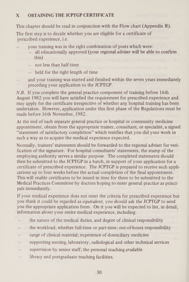 X OBTAINING THE JCPTGP CERTIFICATE This chapter should be read in conjunction with the Flow chart (Appendix R). The first step is to decide whether you are eligible for a certificate of prescribed experience, te. — your training was in the right combination of posts which were: — all educationally approved (your regional adviser will be able to confirm this) — not less than half-time — held for the right length of time - and your training was started and finished within the seven years immediately preceding your application to the JCPTGP. N.B. If you complete the general practice component of training before 16th August 1982 you will have satisfied the requirement for prescribed experience and may apply for the certificate irrespective of whether any hospital training has been undertaken. However, application under this first phase of the Regulations must be made before 16th November, 1982. At the end of each separate general practice or hospital or community medicine appointment, obtain from the appropriate trainer, consultant, or specialist, a signed ‘statement of satisfactory completion” which testifies that you did your work in such a way as to acquire the medical experience expected. Normally, trainers’ statements should be forwarded to the regional adviser for veri- fication of the signature. For hospital consultants’ statements, the stamp of the employing authority serves a similar purpose. The completed statements should then be submitted to the JCPTGP in a batch, in support of your application for a certificate of prescribed experience. The JCPTGP is prepared to receive such appli- cations up to four weeks before the actual completion of the final appointment. This will enable certificates to be issued in time for them to be submitted to the Medical Practices Committee by doctors hoping to enter general practice as princi- pals immediately. If your medical experience does not meet the criteria for prescribed experience but you think it could be regarded as equivalent, you should ask the JCPTGP to send you the appropriate application form. On it you will be expected to list, in detail, information about your entire medical experience, including: — the nature of the medical duties, and degree of clinical responsibility — the workload, whether full-time or part-time; out-of-hours responsibility — range of clinical material; experience of domiciliary medicine — supporting nursing, laboratory, radiological and other technical services — supervision by senior staff; the personal teaching available — library and postgraduate teaching facilities.