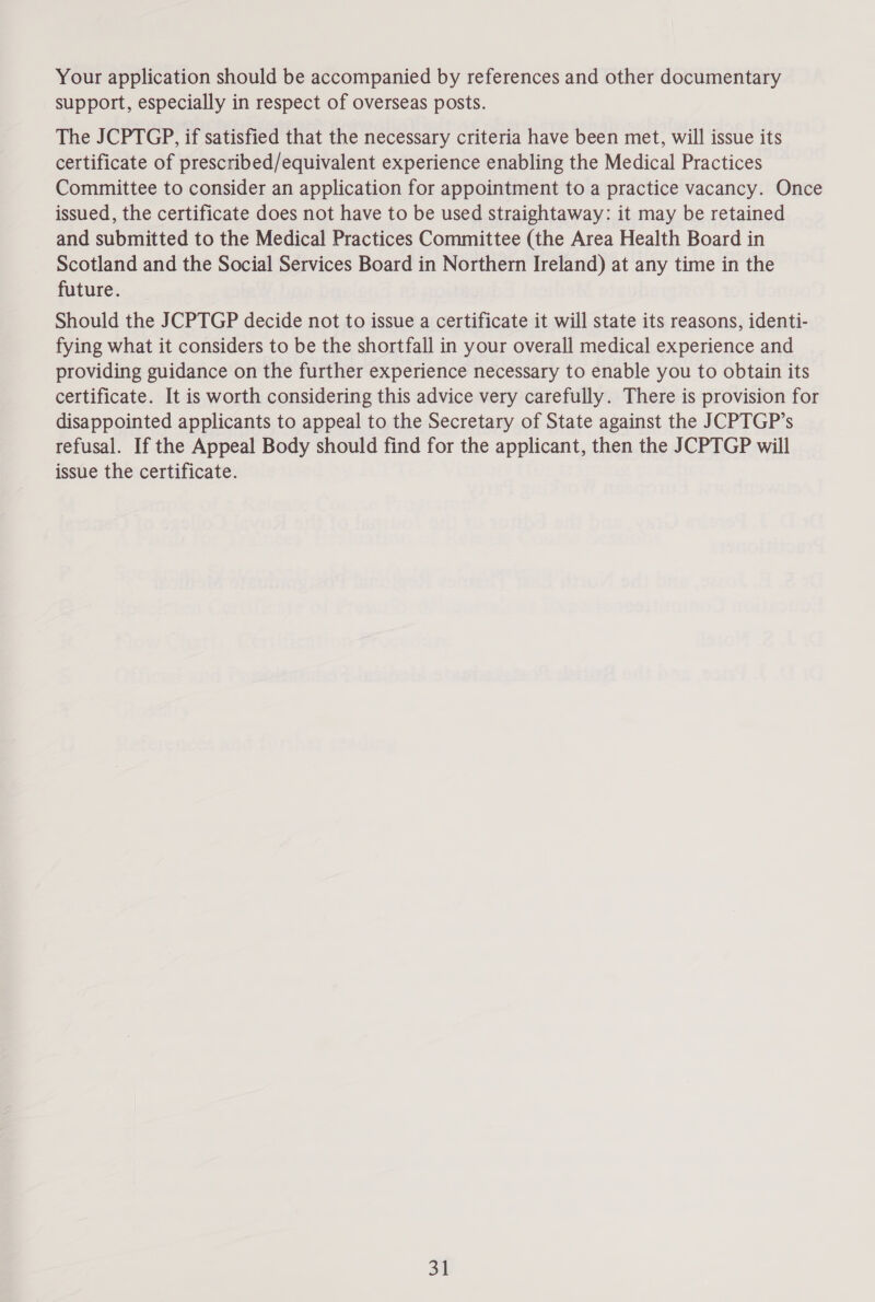 Your application should be accompanied by references and other documentary support, especially in respect of overseas posts. The JCPTGP, if satisfied that the necessary criteria have been met, will issue its certificate of prescribed/equivalent experience enabling the Medical Practices Committee to consider an application for appointment to a practice vacancy. Once issued, the certificate does not have to be used straightaway: it may be retained and submitted to the Medical Practices Committee (the Area Health Board in Scotland and the Social Services Board in Northern Ireland) at any time in the future. Should the JCPTGP decide not to issue a certificate it will state its reasons, identi- fying what it considers to be the shortfall in your overall medical experience and providing guidance on the further experience necessary to enable you to obtain its certificate. It is worth considering this advice very carefully. There is provision for disappointed applicants to appeal to the Secretary of State against the JCPTGP’s refusal. If the Appeal Body should find for the applicant, then the JCPTGP will issue the certificate.