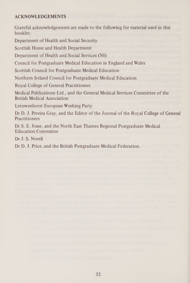 ACKNOWLEDGEMENTS Grateful acknowledgements are made to the following for material used in this booklet: Department of Health and Social Security Scottish Home and Health Department Department of Health and Social Services (NI) Council for Postgraduate Medical Education in England and Wales Scottish Council for Postgraduate Medical Education Northern Ireland Council for Postgraduate Medical Education Royal College of General Practitioners Medical Publications Ltd., and the General Medical Services Committee of the British Medical Association Leeuwenhorst European Working Party Dr D. J. Pereira Gray, and the Editor of the Journal of the Royal College of General Practitioners Dr S. E. Josse, and the North East Thames Regional Postgraduate Medical Education Committee Dr J. S. Norell Dr D. J. Price, and the British Postgraduate Medical Federation.