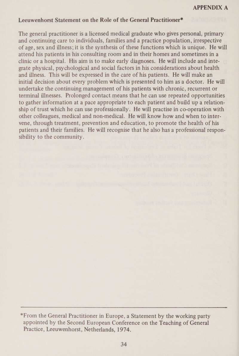 Leeuwenhorst Statement on the Role of the General Practitioner* The general practitioner is a licensed medical graduate who gives personal, primary and continuing care to individuals, families and a practice population, irrespective of age, sex and illness; it is the synthesis of these functions which is unique. He will attend his patients in his consulting room and in their homes and sometimes in a clinic or a hospital. His aim is to make early diagnoses. He will include and inte- grate physical, psychological and social factors in his considerations about health and illness. This will be expressed in the care of his patients. He will make an initial decision about every problem which is presented to him asa doctor. He will undertake the continuing management of his patients with chronic, recurrent or terminal illnesses. Prolonged contact means that he can use repeated opportunities to gather information at a pace appropriate to each patient and build up a relation- ship of trust which he can use professionally. He will practise in co-operation with other colleagues, medical and non-medical. He will know how and when to inter- vene, through treatment, prevention and education, to promote the health of his patients and their families. He will recognise that he also has a professional respon- sibility to the community. *From the General Practitioner in Europe, a Statement by the working party appointed by the Second European Conference on the Teaching of General Practice, Leeuwenhorst, Netherlands, 1974.