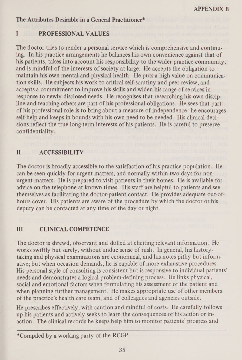 The Attributes Desirable in a General Practitioner* I PROFESSIONAL VALUES The doctor tries to render a personal service which is comprehensive and continu- ing. In his practice arrangements he balances his own convenience against that of his patients, takes into account his responsibility to the wider practice community, and is mindful of the interests of society at large. He accepts the obligation to maintain his own mental and physical health. He puts a high value on communica- tion skills. He subjects his work to critical self-scrutiny and peer review, and accepts a commitment to improve his skills and widen his range of services in response to newly disclosed needs. He recognises that researching his own discip- line and teaching others are part of his professional obligations. He sees that part of his professional role is to bring about a measure of independence: he encourages self-help and keeps in bounds with his own need to be needed. His clinical deci- sions reflect the true long-term interests of his patients. He is careful to preserve confidentiality. II ACCESSIBILITY The doctor is broadly accessible to the satisfaction of his practice population. He can be seen quickly for urgent matters, and normally within two days for non- urgent matters. He is prepared to visit patients in their homes. He is available for advice on the telephone at known times. His staff are helpful to patients and see themselves as facilitating the doctor-patient contact. He provides adequate out-of- hours cover. His patients are aware of the procedure by which the doctor or his deputy can be contacted at any time of the day or night. Ii CLINICAL COMPETENCE The doctor is shrewd, observant and skilled at eliciting relevant information. He works swiftly but surely, without undue sense of rush. In general, his history- taking and physical examinations are economical, and his notes pithy but inform- ative; but when occasion demands, he is capable of more exhaustive procedures. His personal style of consulting is consistent but is responsive to individual patients’ needs and demonstrates a logical problem-defining process. He links physical, social and emotional factors when formulating his assessment of the patient and when planning further management. He makes appropriate use of other members of the practice’s health care team, and of colleagues and agencies outside. He prescribes effectively, with caution and mindful of costs. He carefully follows up his patients and actively seeks to learn the consequences of his action or in- action. The clinical records he keeps help him to monitor patients’ progress and *Compiled by a working party of the RCGP. S13)