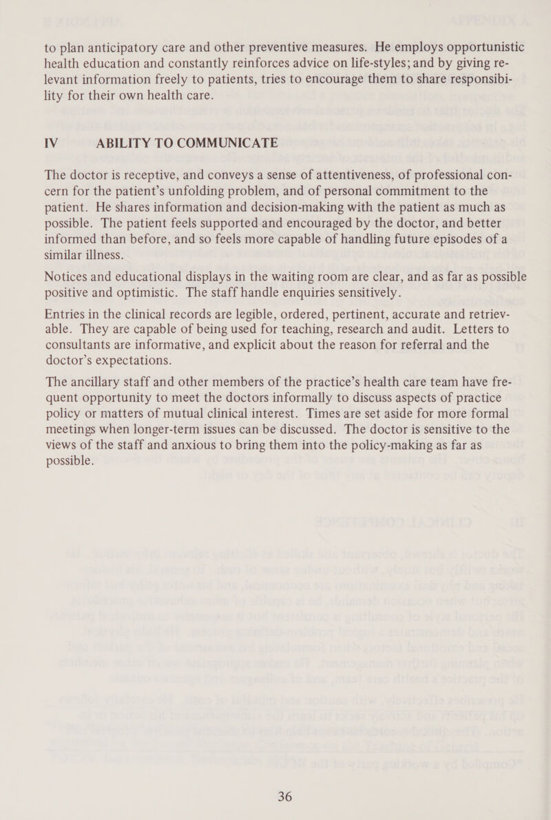 to plan anticipatory care and other preventive measures. He employs opportunistic health education and constantly reinforces advice on life-styles; and by giving re- levant information freely to patients, tries to encourage them to share responsibi- lity for their own health care. IV ABILITY TO COMMUNICATE The doctor is receptive, and conveys a sense of attentiveness, of professional con- cern for the patient’s unfolding problem, and of personal commitment to the patient. He shares information and decision-making with the patient as much as possible. The patient feels supported and encouraged by the doctor, and better informed than before, and so feels more capable of handling future episodes of a similar illness. Notices and educational displays in the waiting room are clear, and as far as possible positive and optimistic. The staff handle enquiries sensitively. Entries in the clinical records are legible, ordered, pertinent, accurate and retriev- able. They are capable of being used for teaching, research and audit. Letters to consultants are informative, and explicit about the reason for referral and the doctor’s expectations. The ancillary staff and other members of the practice’s health care team have fre- quent opportunity to meet the doctors informally to discuss aspects of practice policy or matters of mutual clinical interest. Times are set aside for more formal meetings when longer-term issues can be discussed. The doctor is sensitive to the views of the staff and anxious to bring them into the policy-making as far as possible.