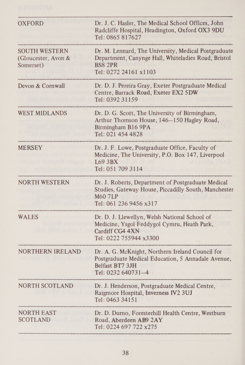 OXFORD SOUTH WESTERN (Gloucester, Avon &amp; Somerset) Devon &amp; Cornwall WEST MIDLANDS MERSEY NORTH WESTERN WALES NORTHERN IRELAND NORTH SCOTLAND NORTH EAST SCOTLAND Dr. J. C. Hasler, The Medical School Offices, John Radcliffe Hospital, Headington, Oxford OX3 9DU Tel: 0865 817627 Dr. M. Lennard, The University, Medical Postgraduate Department, Canynge Hall, Whiteladies Road, Bristol BS8 2PR Tel: 0272 24161 x1103 Dr. D. J. Pereira Gray, Exeter Postgraduate Medical Centre, Barrack Road, Exeter EX2 5DW Tel::0392:31159 Dr. D. G. Scott, The University of Birmingham, Arthur Thomson House, 146—150 Hagley Road, Birmingham B16 9PA Tel: 021 454 4828 Dr. J. F. Lowe, Postgraduate Office, Faculty of Medicine, The University, P.O. Box 147, Liverpool L69 3BX Tel: 051 709 3114 Dr. J. Roberts, Department of Postgraduate Medical Studies, Gateway House, Piccadilly South, Manchester M60 7LP Tel: 061 236 9456 x317 Dr. D. J. Llewellyn, Welsh National School of Medicine, Ysgol Feddygol Cymru, Heath Park, Cardiff CG4 4XN Tel: 0222 755944 x3300 Dr. A. G. McKnight, Northern Ireland Council for Postgraduate Medical Education, 5 Annadale Avenue, Belfast BT7 3JH Tel: 0232 640731—4 Dr. J. Henderson, Postgraduate Medical Centre, Raigmore Hospital, Inverness IV2 3UJ Tel: 0463 34151 Dr. D. Durno, Foresterhill Health Centre, Westburn Road, Aberdeen AB9 2AY Tel: 0224 697 722 x275