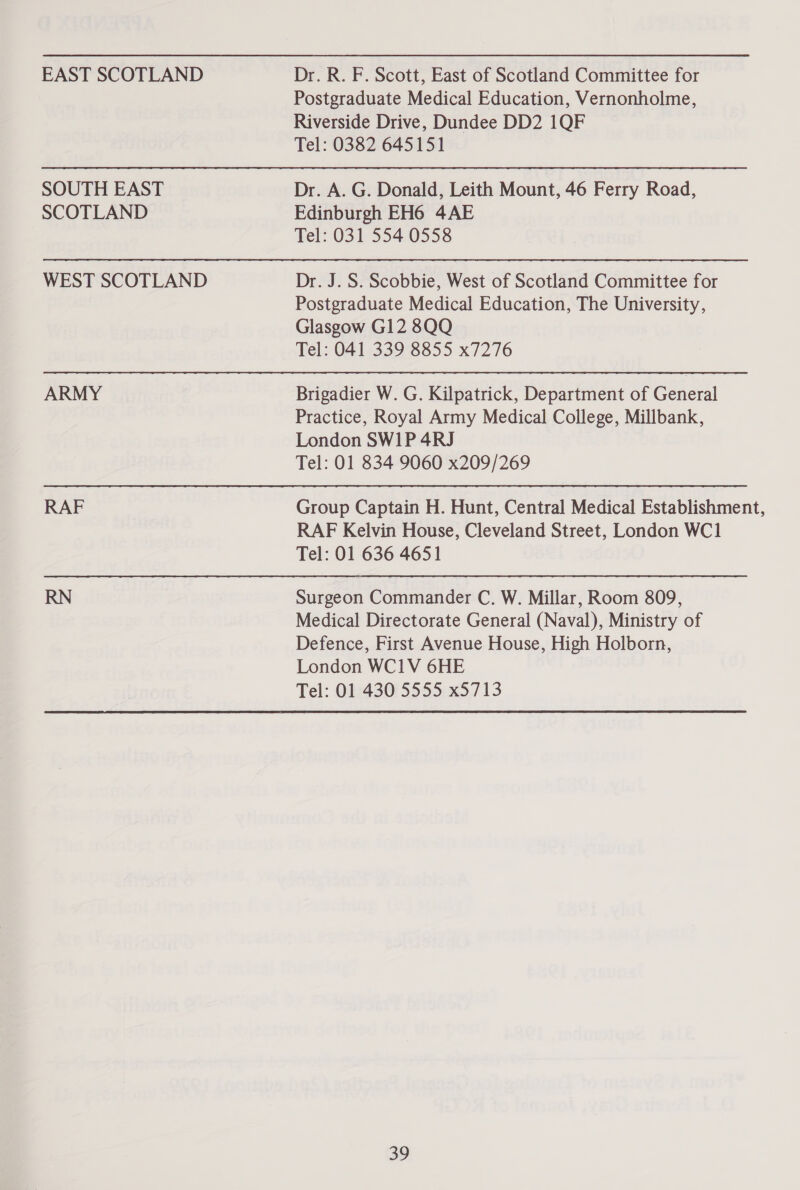 EAST SCOTLAND SOUTH EAST SCOTLAND WEST SCOTLAND ARMY RAF Dr. R. F. Scott, East of Scotland Committee for Postgraduate Medical Education, Vernonholme, Riverside Drive, Dundee DD2 1QF Tel: 0382 645151 Dr. A. G. Donald, Leith Mount, 46 Ferry Road, Edinburgh EH6 4AE Tel: 031 554 0558 Dr. J. S. Scobbie, West of Scotland Committee for Postgraduate Medical Education, The University, Glasgow G12 8QQ Tel: 041 339 8855 x7276 Brigadier W. G. Kilpatrick, Department of General Practice, Royal Army Medical College, Millbank, London SWIP 4RJ Tel: 01 834 9060 x209/269 Group Captain H. Hunt, Central Medical Establishment, RAF Kelvin House, Cleveland Street, London WC1 Tel: 01 636 4651 Surgeon Commander C. W. Millar, Room 809, Medical Directorate General (Naval), Ministry of Defence, First Avenue House, High Holborn, London WC1V 6HE Tel: 01 430 5555 x5713
