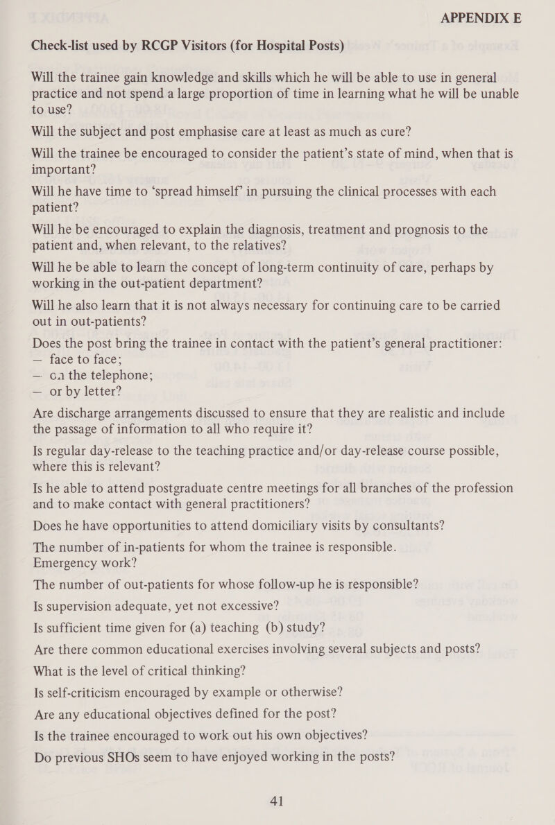 Check-list used by RCGP Visitors (for Hospital Posts) Will the trainee gain knowledge and skills which he will be able to use in general practice and not spend a large proportion of time in learning what he will be unable to use? Will the subject and post emphasise care at least as much as cure? Will the trainee be encouraged to consider the patient’s state of mind, when that is important? Will he have time to “spread himself? in pursuing the clinical processes with each patient? Will he be encouraged to explain the diagnosis, treatment and prognosis to the patient and, when relevant, to the relatives? Will he be able to learn the concept of long-term continuity of care, perhaps by working in the out-patient department? Will he also learn that it is not always necessary for continuing care to be carried out in out-patients? Does the post bring the trainee in contact with the patient’s general practitioner: — face to face; — oa the telephone; — or by letter? Are discharge arrangements discussed to ensure that they are realistic and include the passage of information to all who require it? Is regular day-release to the teaching practice and/or day-release course possible, where this is relevant? Is he able to attend postgraduate centre meetings for all branches of the profession and to make contact with general practitioners? Does he have opportunities to attend domiciliary visits by consultants? The number of in-patients for whom the trainee is responsible. Emergency work? The number of out-patients for whose follow-up he is responsible? Is supervision adequate, yet not excessive? Is sufficient time given for (a) teaching (b) study? Are there common educational exercises involving several subjects and posts? What is the level of critical thinking? Is self-criticism encouraged by example or otherwise? Are any educational objectives defined for the post? Is the trainee encouraged to work out his own objectives? Do previous SHOs seem to have enjoyed working in the posts?