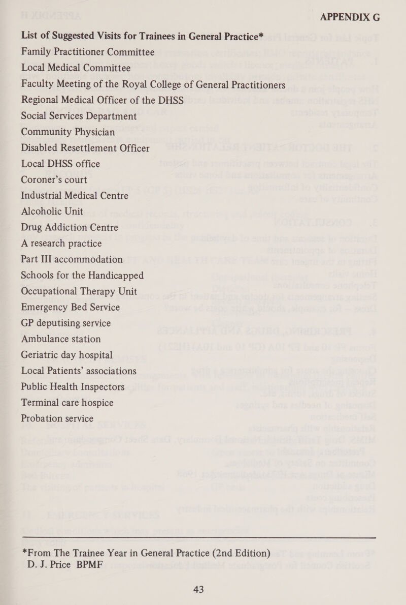 List of Suggested Visits for Trainees in General Practice* Family Practitioner Committee Local Medical Committee Faculty Meeting of the Royal College of General Practitioners Regional Medical Officer of the DHSS Social Services Department Community Physician Disabled Resettlement Officer Local DHSS office Coroner’s court Industrial Medical Centre Alcoholic Unit Drug Addiction Centre A research practice Part III accommodation Schools for the Handicapped Occupational Therapy Unit Emergency Bed Service GP deputising service Ambulance station Geriatric day hospital Local Patients’ associations Public Health Inspectors Terminal care hospice Probation service *From The Trainee Year in General Practice (2nd Edition) D. J. Price BPMF