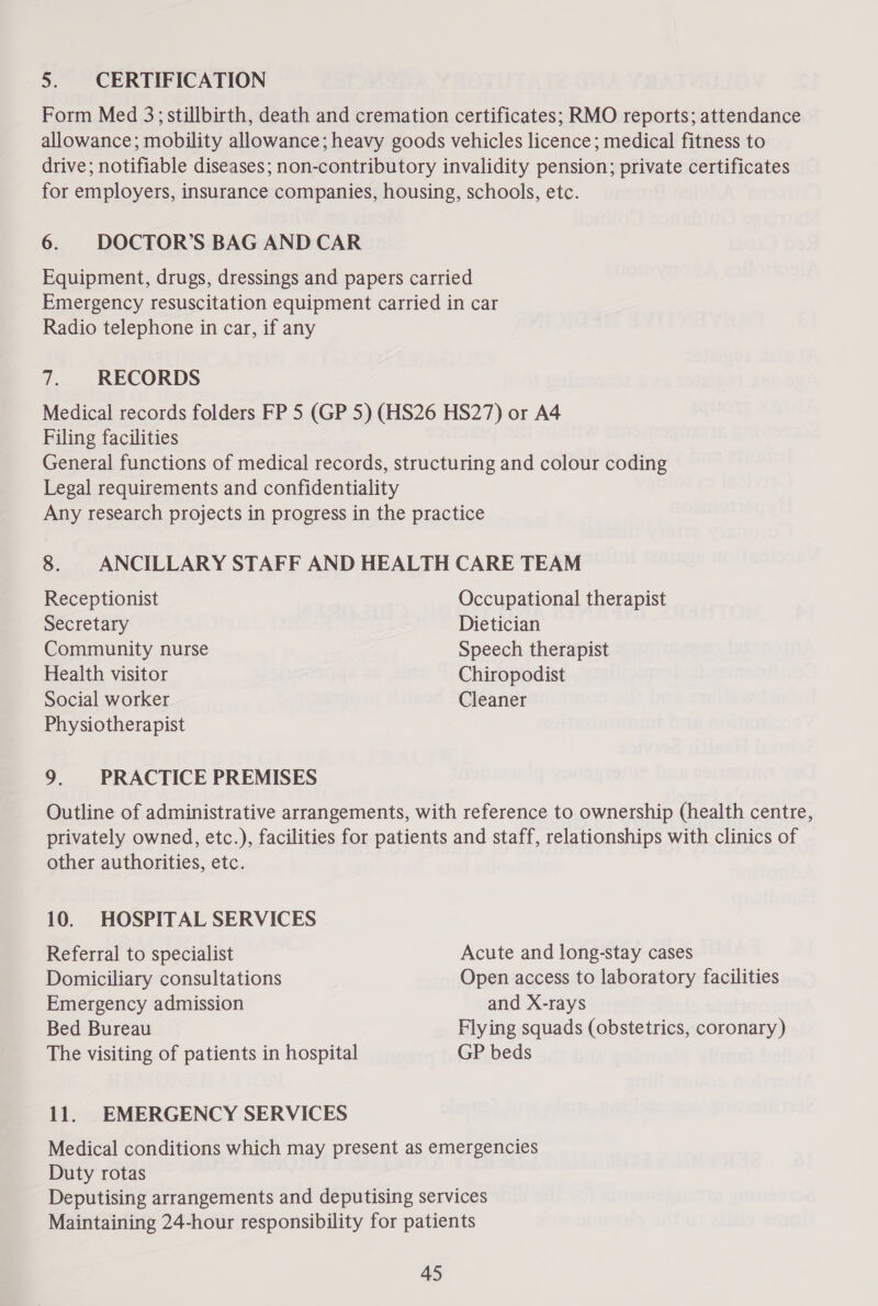 5. CERTIFICATION Form Med 3; stillbirth, death and cremation certificates; RMO reports; attendance allowance; mobility allowance; heavy goods vehicles licence; medical fitness to drive; notifiable diseases; non-contributory invalidity pension; private certificates for employers, insurance companies, housing, schools, etc. 6. DOCTOR’S BAG AND CAR Equipment, drugs, dressings and papers carried Emergency resuscitation equipment carried in car Radio telephone in car, if any 7. RECORDS Medical records folders FP 5 (GP 5) (HS26 HS27) or A4 Filing facilities General functions of medical records, structuring and colour coding Legal requirements and confidentiality Any research projects in progress in the practice 8. ANCILLARY STAFF AND HEALTH CARE TEAM Receptionist Occupational therapist Secretary Dietician Community nurse Speech therapist Health visitor Chiropodist Social worker Cleaner Physiotherapist 9. PRACTICE PREMISES Outline of administrative arrangements, with reference to ownership (health centre, privately owned, etc.), facilities for patients and staff, relationships with clinics of other authorities, etc. 10. HOSPITAL SERVICES Referral to specialist Acute and long-stay cases Domiciliary consultations Open access to laboratory facilities Emergency admission and X-rays Bed Bureau Flying squads (obstetrics, coronary) The visiting of patients in hospital GP beds 11. EMERGENCY SERVICES Medical conditions which may present as emergencies Duty rotas Deputising arrangements and deputising services Maintaining 24-hour responsibility for patients