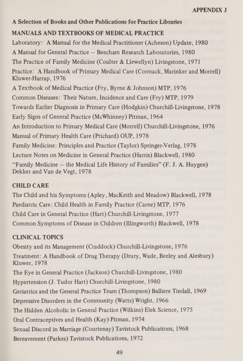 A Selection of Books and Other Publications for Practice Libraries MANUALS AND TEXTBOOKS OF MEDICAL PRACTICE Laboratory: A Manual for the Medical Practitioner (Acheson) Update, 1980 A Manual for General Practice — Beecham Research Laboratories, 1980 The Practice of Family Medicine (Coulter &amp; Llewellyn) Livingstone, 1971 Practice: A Handbook of Primary Medical Care (Cormack, Marinker and Morrell) Kluwer-Harrap, 1976 A Textbook of Medical Practice (Fry, Byrne &amp; Johnson) MTP, 1976 Common Diseases: Their Nature, Incidence and Care (Fry) MTP, 1979 Towards Earlier Diagnosis in Primary Care (Hodgkin) Churchill-Livingstone, 1978 Early Signs of General Practice (McWhinney) Pitman, 1964 An Introduction to Primary Medical Care (Morrell) Churchill-Livingstone, 1976 Manual of Primary Health Care (Prichard) OUP, 1978 Family Medicine: Principles and Practice (Taylor) Springer-Verlag, 1978 Lecture Notes on Medicine in General Practice (Harris) Blackwell, 1980 “Family Medicine — the Medical Life History of Families” (F. J. A. Huygen) Dekker and Van de Vegt, 1978 CHILD CARE The Child and his Symptoms (Apley, MacKeith and Meadow) Blackwell, 1978 Paediatric Care: Child Health in Family Practice (Carne) MTP, 1976 Child Care in General Practice (Hart) Churchill-Livingstone, 1977 Common Symptoms of Disease in Children (Illingworth) Blackwell, 1978 CLINICAL TOPICS Obesity and its Management (Craddock) Churchill-Livingstone, 1976 Treatment: A Handbook of Drug Therapy (Drury, Wade, Beeley and Alesbury) Kluwer, 1978 The Eye in General Practice (Jackson) Churchill-Livingstone, 1980 Hypertension (J. Tudor Hart) Churchill-Livingstone, 1980 Geriatrics and the General Practice Team (Thompson) Balliere Tindall, 1969 Depressive Disorders in the Community (Watts) Wright, 1966 The Hidden Alcoholic in General Practice (Wilkins) Elek Science, 1975 Oral Contraceptives and Health (Kay) Pitman, 1974 Sexual Discord in Marriage (Courtenay) Tavistock Publications, 1968 Bereavement (Parkes) Tavistock Publications, 1972