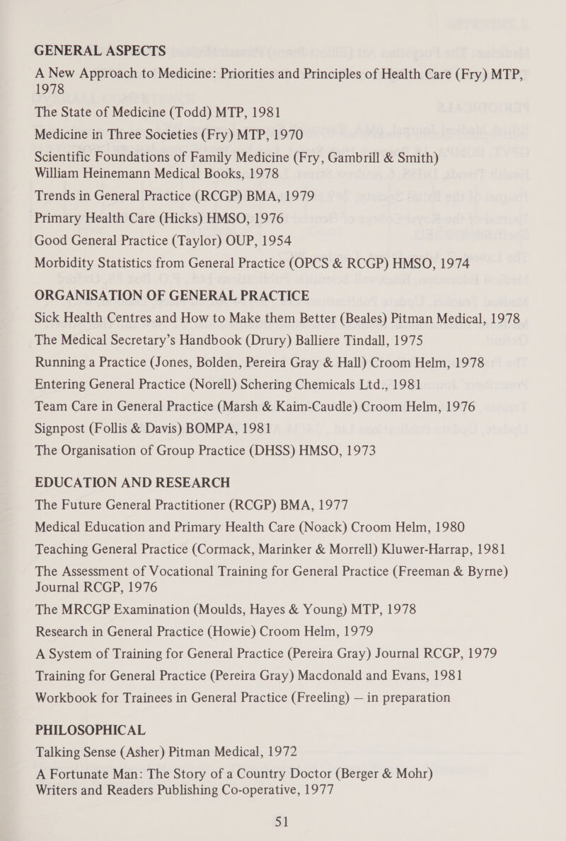 GENERAL ASPECTS A New Approach to Medicine: Priorities and Principles of Health Care (Fry) MTP, 1978 The State of Medicine (Todd) MTP, 1981 Medicine in Three Societies (Fry) MTP, 1970 Scientific Foundations of Family Medicine (Fry, Gambrill &amp; Smith) William Heinemann Medical Books, 1978 Trends in General Practice (RCGP) BMA, 1979 ‘Primary Health Care (Hicks) HMSO, 1976 Good General Practice (Taylor) OUP, 1954 Morbidity Statistics from General Practice (OPCS &amp; RCGP) HMSO, 1974 ORGANISATION OF GENERAL PRACTICE Sick Health Centres and How to Make them Better (Beales) Pitman Medical, 1978 The Medical Secretary’s Handbook (Drury) Balliere Tindall, 1975 Running a Practice (Jones, Bolden, Pereira Gray &amp; Hall) Croom Helm, 1978 Entering General Practice (Norell) Schering Chemicals Ltd., 1981 Team Care in General Practice (Marsh &amp; Kaim-Caudle) Croom Helm, 1976 Signpost (Follis &amp; Davis) BOMPA, 1981 The Organisation of Group Practice (DHSS) HMSO, 1973 EDUCATION AND RESEARCH The Future General Practitioner (RCGP) BMA, 1977 Medical Education and Primary Health Care (Noack) Croom Helm, 1980 Teaching General Practice (Cormack, Marinker &amp; Morrell) Kluwer-Harrap, 1981 The Assessment of Vocational Training for General Practice (Freeman &amp; Byrne) Journal RCGP, 1976 The MRCGP Examination (Moulds, Hayes &amp; Young) MTP, 1978 Research in General Practice (Howie) Croom Helm, 1979 A System of Training for General Practice (Pereira Gray) Journal RCGP, 1979 Training for General Practice (Pereira Gray) Macdonald and Evans, 1981 Workbook for Trainees in General Practice (Freeling) — in preparation PHILOSOPHICAL Talking Sense (Asher) Pitman Medical, 1972 A Fortunate Man: The Story of a Country Doctor (Berger &amp; Mohr) Writers and Readers Publishing Co-operative, 1977