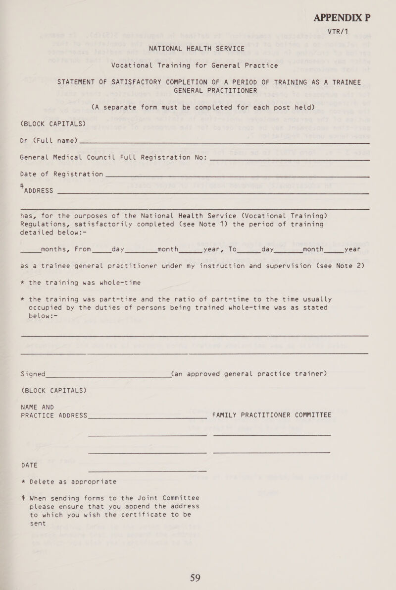 VTR/1 NATIONAL HEALTH SERVICE Vocational Training for General Practice STATEMENT OF SATISFACTORY COMPLETION OF A PERIOD OF TRAINING AS A TRAINEE GENERAL PRACTITIONER (A separate form must be completed for each post held) (BLOCK CAPITALS) Dr (Full name) General Medical Council Full Registration No: Date of Registration + ADDRESS has, for the purposes of the National Health Service (Vocational Training) Regulations, satisfactorily completed (see Note 1) the period of training detailed below:- months, From day month year, To day month year as a trainee general practitioner under my instruction and supervision (see Note 2) * the training was whole-time * the training was part-time and the ratio of part-time to the time usually occupied by the duties of persons being trained whole-time was as stated below:- Signed (an approved general practice trainer) (BLOCK CAPITALS) NAME AND PRACTICE ADDRESS FAMILY PRACTITIONER COMMITTEE DATE * Delete as appropriate 4+ When sending forms to the Joint Committee please ensure that you append the address to which you wish the certificate to be sent