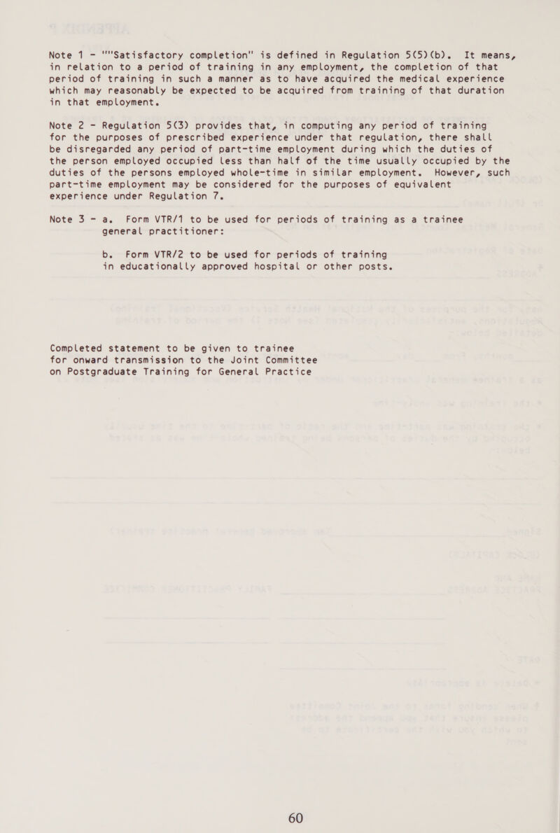 in relation to a period of training in any employment, the completion of that period of training in such a manner as to have acquired the medical experience which may reasonably be expected to be acquired from training of that duration in that employment. Note 2 - Regulation 5(3) provides that, in computing any period of training for the purposes of prescribed experience under that regulation, there shall be disregarded any period of part-time employment during which the duties of the person employed occupied less than half of the time usually occupied by the duties of the persons employed whole-time in similar employment. However, such part-time employment may be considered for the purposes of equivalent experience under Regulation 7. Note 3 - a. Form VTR/1 to be used for periods of training as a trainee general practitioner: b. Form VTR/2 to be used for periods of training in educationally approved hospital or other posts. Completed statement to be given to trainee for onward transmission to the Joint Committee on Postgraduate Training for General Practice