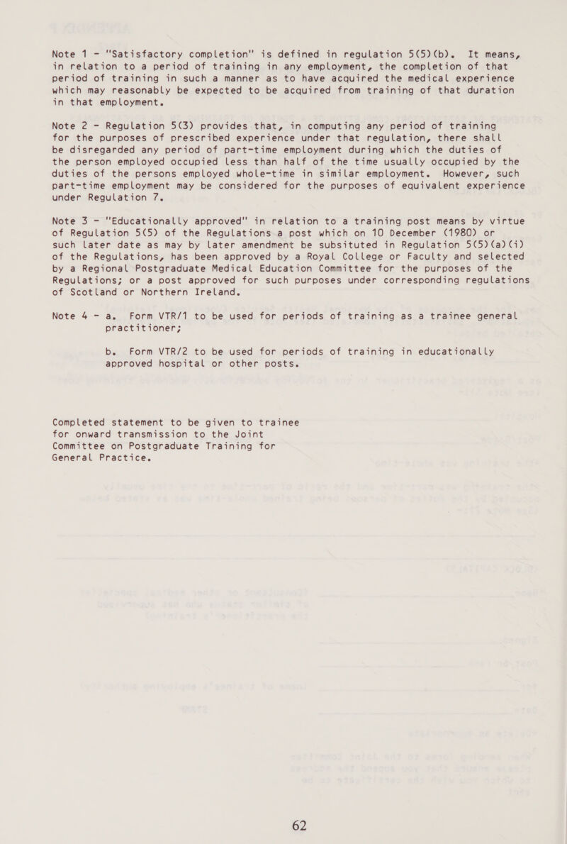 in relation to a period of training in any employment, the completion of that period of training in such a manner as to have acquired the medical experience which may reasonably be expected to be acquired from training of that duration in that employment. Note 2 - Regulation 5(3) provides that, in computing any period of training for the purposes of prescribed experience under that regulation, there shall be disregarded any period of part-time employment during which the duties of the person employed occupied less than half of the time usually occupied by the duties of the persons employed whole-time in similar employment. However, such part-time employment may be considered for the purposes of equivalent experience under Regulation 7. Note 3 - Educationally approved in relation to a training post means by virtue of Regulation 5(5) of the Regulations a post which on 10 December (1980) or such later date as may by later amendment be subsituted in Regulation 5(5) (a) (i) of the Regulations, has been approved by a Royal College or Faculty and selected by a Regional Postgraduate Medical Education Committee for the purposes of the Regulations; or a post approved for such purposes under corresponding regulations of Scotland or Northern Ireland. Note 4 - a. Form VTR/1 to be used for periods of training as a trainee general practitioner; b. Form VTR/2 to be used for periods of training in educationally approved hospital or other posts. Completed statement to be given to trainee for onward transmission to the Joint Committee on Postgraduate Training for General Practice.