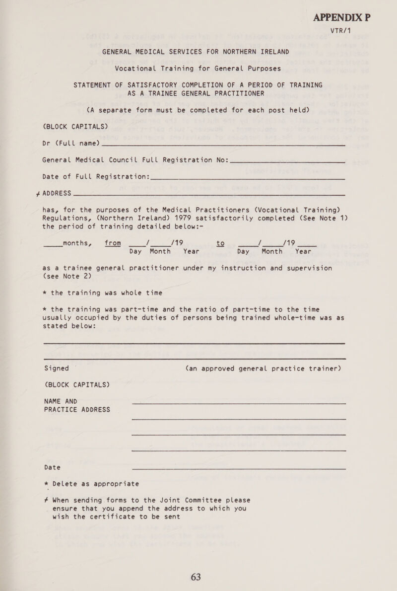 VTR/1 GENERAL MEDICAL SERVICES FOR NORTHERN IRELAND Vocational Training for General Purposes STATEMENT OF SATISFACTORY COMPLETION OF A PERIOD OF TRAINING AS A TRAINEE GENERAL PRACTITIONER (A separate form must be completed for each post held) (BLOCK CAPITALS) DR AOL ok) eae ee ne pe ee eae Mea ee eeneneen: ee ar et General Medical Council Full Registration No: Date of Full Registration: hg 0) SSE Se se Ne ROR aac SRN SANE aR YH ed SUEY Sete SRA ES has, for the purposes of the Medical Practitioners (Vocational Training) Regulations, (Northern Ireland) 1979 satisfactorily completed (See Note 1) the period of training detailed below:- months, from i /19 to / /19 Day Month Year Day Month Year   as a trainee general practitioner under my instruction and supervision (see Note 2) * the training was whole time * the training was part-time and the ratio of part-time to the time usually occupied by the duties of persons being trained whole-time was as stated below:  Signed — (an approved general practice trainer) (BLOCK CAPITALS) NAME AND PRACTICE ADDRESS Date * Delete as appropriate # When sending forms to the Joint Committee please ensure that you append the address to which you wish the certificate to be sent