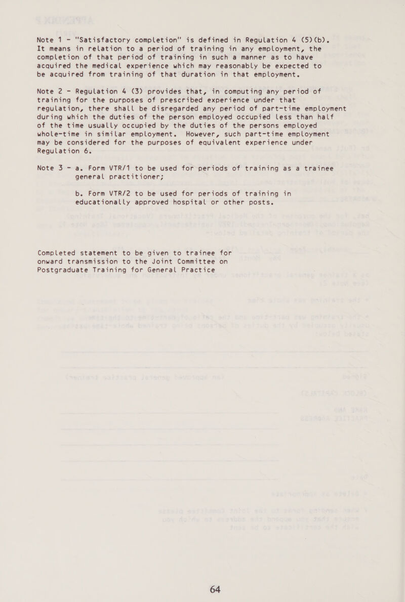 It means in relation to a period of training in any employment, the completion of that period of training in such a manner as to have acquired the medical experience which may reasonably be expected to be acquired from training of that duration in that employment. Note 2 - Regulation 4 (3) provides that, in computing any period of training for the purposes of prescribed experience under that regulation, there shall be disregarded any period of part-time employment during which the duties of the person employed occupied less than half of the time usually occupied by the duties of the persons employed whole-time in similar employment. However, such part-time employment may be considered for the purposes of equivalent experience under Regulation 6. Note 3 - a. Form VTR/1 to be used for periods of training as a trainee general practitioner; b. Form VTR/2 to be used for periods of training in educationally approved hospital or other posts. Completed statement to be given to trainee for Onward transmission to the Joint Committee on Postgraduate Training for General Practice