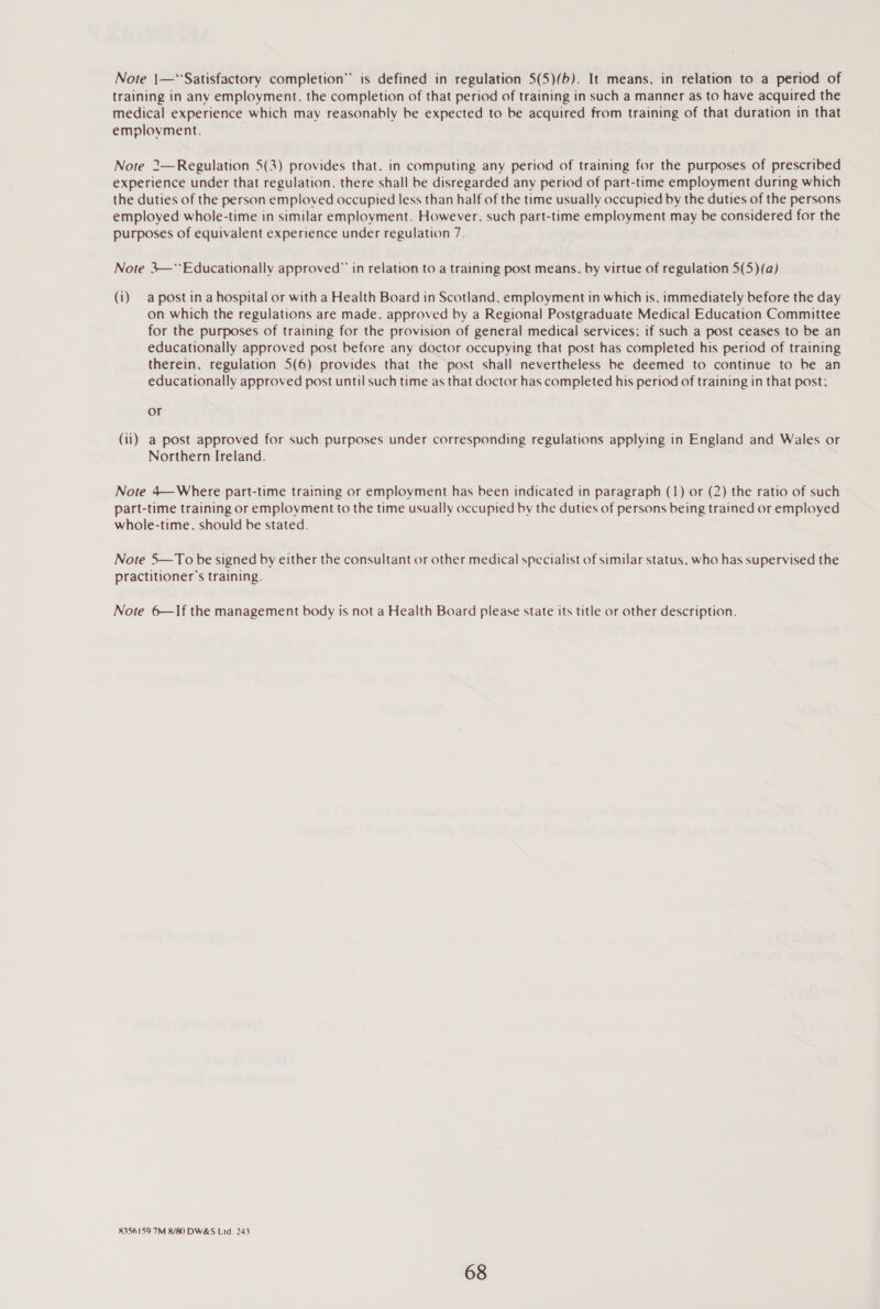 Note 1—*'Satisfactory completion” is defined in regulation 5(5)(b). It means, in relation to a period of training in any employment. the completion of that period of training in such a manner as to have acquired the medical experience which may reasonably be expected to be acquired from training of that duration in that emplovment. . Note 2—Regulation 5(3) provides that, in computing any period of training for the purposes of prescribed experience under that regulation, there shall be disregarded any period of part-time employment during which the duties of the person emploved occupied less than half of the time usually occupied by the duties of the persons employed whole-time in similar employment. However. such part-time employment may be considered for the purposes of equivalent experience under regulation 7. Note 3—**Educationally approved” in relation to a training post means, by virtue of regulation 5(5)(a) (i) a post ina hospital or with a Health Board in Scotland, employment in which is, immediately before the day on which the regulations are made. approved by a Regional Postgraduate Medical Education Committee for the purposes of training for the provision of general medical services; if such a post ceases to be an educationally approved post before any doctor occupying that post has completed his period of training therein, regulation 5(6) provides that the post shall nevertheless be deemed to continue to be an educationally approved post until such time as that doctor has completed his period of training in that post; or (ii) a post approved for such purposes under corresponding regulations applying in England and Wales or Northern Ireland. Note 4—Where part-time training or employment has been indicated in paragraph (1) or (2) the ratio of such part-time training or employment to the time usually occupied by the duties of persons being trained or employed whole-time. should be stated. Note 5—To be signed by either the consultant or other medical specialist of similar status, who has supervised the practitioner's training. Note 6—If the management body is not a Health Board please state its title or other description. 8356159 7M 8/80 DW&amp;S Ltd. 243