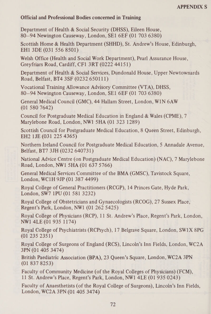 Official and Professional Bodies concerned in Training Department of Health &amp; Social Security (DHSS), Eileen House, 80—94 Newington Causeway, London, SE1 6EF (01 703 6380) Scottish Home &amp; Health Department (SHHD), St. Andrew’s House, Edinburgh, EH1 3DE (031 556 8501) Welsh Office (Health and Social Work Department), Pearl Assurance House, Greyfriars Road, Cardiff, CF1 3RT (0222 44151) Department of Health &amp; Social Services, Dundonald House, Upper Newtownards Road, Belfast, BT4 3SF (0232 650111) Vocational Training Allowance Advisory Committee (VTA), DHSS, 80—94 Newington Causeway, London, SE] 6EF (01 703 6380) General Medical Council (GMC), 44 Hallam Street, London, WIN 6AW (01 580 7642) Council for Postgraduate Medical Education in England &amp; Wales (CPME), 7 Marylebone Road, London, NW1 5HA (01 323 1289) Scottish Council for Postgraduate Medical Education, 8 Queen Street, Edinburgh, EH2 1JE (031 225 4365) Northern Ireland Council for Postgraduate Medical Education, 5 Annadale Avenue, Belfast, BT7 3JH (0232 640731) National Advice Centre (on Postgraduate Medical Education) (NAC), 7 Marylebone Road, London, NW1 5HA (01 637 5766) General Medical Services Committee of the BMA (GMSC), Tavistock Square, London, WC1H 9JP (01 387 4499) Royal College of General Practitioners (RCGP), 14 Princes Gate, Hyde Park, London, SW7 1PU (01 581 3232) Royal College of Obstetricians and Gynaecologists (RCOG), 27 Sussex Place, Regent’s Park, London, NW1 (01 262 5425) Royal College of Physicians (RCP), 11 St. Andrew’s Place, Regent’s Park, London, NW1 4LE (01 935 1174) Royal College of Psychiatrists (RCPsych), 17 Belgrave Square, London, SW1X 8PG (01 235 2351) Royal College of Surgeons of England (RCS), Lincoln’s Inn Fields, London, WC2A 3PN (01 405 3474) British Paediatric Association (BPA), 23 Queen’s Square, London, WC2A 3PN (01 837 8253) Faculty of Community Medicine (of the Royal Colleges of Physicians) (FCM), 11 St. Andrew’s Place, Regent’s Park, London, NW1 4LE (01 935 0243) Faculty of Anaesthetists (of the Royal College of Surgeons), Lincoln’s Inn Fields, London, WC2A 3PN (01 405 3474) a