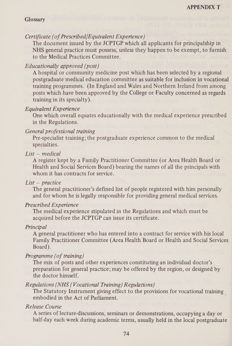 Glossary Certificate (of Prescribed/Equivalent Experience) The document issued by the JCPTGP which all applicants for principalship in NHS general practice must possess, unless they happen to be exempt, to furnish to the Medical Practices Committee. Educationally approved (post) A hospital or community medicine post which has been selected by a regional postgraduate medical education committee as suitable for inclusion in vocational training programmes. (In England and Wales and Northern Ireland from among posts which have been approved by the College or Faculty concerned as regards training in its specialty). Equivalent Experience One which overall equates educationally with the medical experience prescribed in the Regulations. General professional training Pre-specialist training; the postgraduate experience common to the medical specialties. List — medical A register kept by a Family Practitioner Committee (or Area Health Board or Health and Social Services Board) bearing the names of all the principals with whom it has contracts for service. List — practice The general practitioner’s defined list of people registered with him personally and for whom he is legally responsible for providing general medical services. Prescribed Experience The medical experience stipulated in the Regulations and which must be acquired before the JCPTGP can issue its certificate. Principal A general practitioner who has entered into a contract for service with his local Family Practitioner Committee (Area Health Board or Health and Social egal: Board). Programme (of training) The mix of posts and other experiences constituting an individual doctor’s preparation for general practice; may be offered by the region, or designed by the doctor himself. Regulations (NHS (Vocational Training) Regulations) The Statutory Instrument giving effect to the provisions for uae aan training | embodied in the Act of Parliament. Release Course A series of lecture-discussions, seminars or demonstrations, occupying a day or half-day each week during academic terms, usually held in the local postgraduate