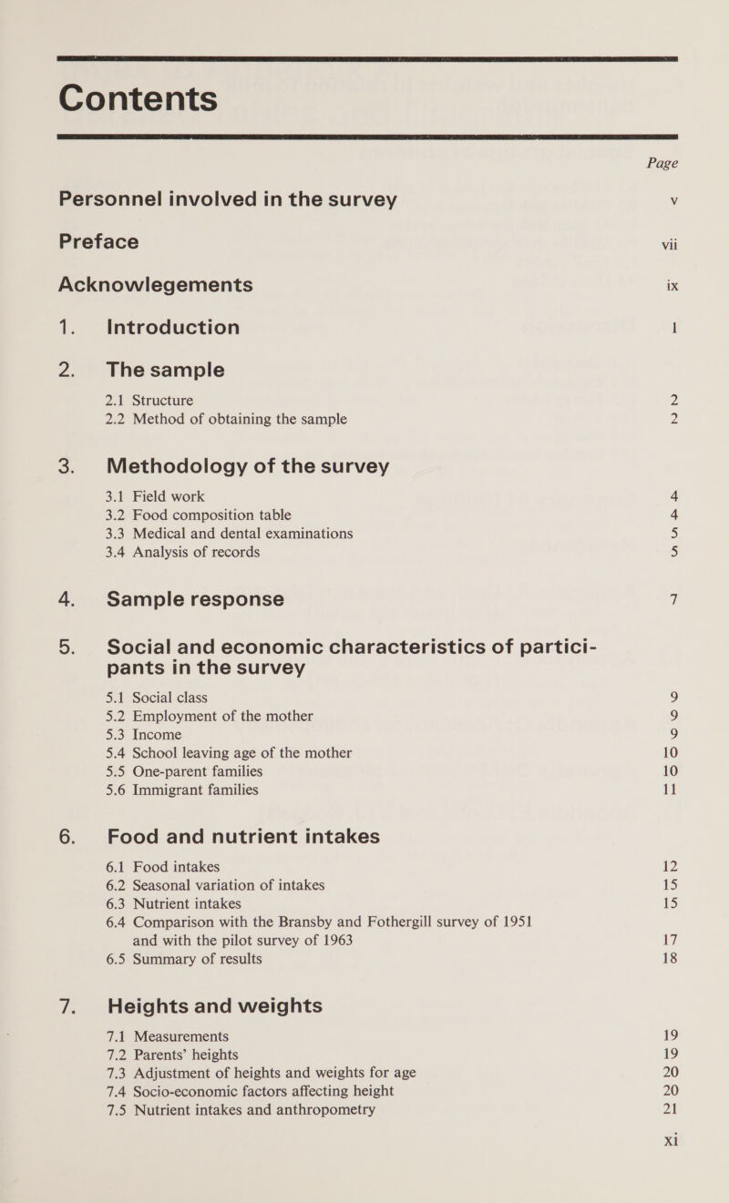   2 &gt; Introduction The sample 2.1 Structure 2.2 Method of obtaining the sample Methodology of the survey 3.1 Field work 3.2 Food composition table 3.3 Medical and dental examinations 3.4 Analysis of records Sample response Social and economic characteristics of partici- pants in the survey 5.1 Social class 5.2 Employment of the mother 5.3 Income 5.4 School leaving age of the mother 5.5 One-parent families 5.6 Immigrant families Food and nutrient intakes 6.1 Food intakes 6.2 Seasonal variation of intakes 6.3 Nutrient intakes 6.4 Comparison with the Bransby and Fothergill survey of 1951 and with the pilot survey of 1963 6.5 Summary of results Heights and weights 7.1 Measurements 7.2 Parents’ heights 7.3 Adjustment of heights and weights for age 7.4 Socio-economic factors affecting height 7.5 Nutrient intakes and anthropometry Vil ix — NN Anh ~ Oo © © 10 11 iz 15 15 17 18