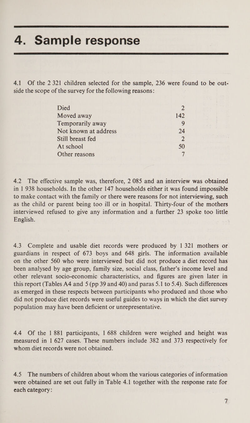  4. Sample response  4.1 Of the 2 321 children selected for the sample, 236 were found to be out- side the scope of the survey for the following reasons: Died Z Moved away 142 Temporarily away 9 Not known at address 24 Still breast fed 2 At school 50 Other reasons a 4.2 The effective sample was, therefore, 2 085 and an interview was obtained in 1 938 households. In the other 147 households either it was found impossible to make contact with the family or there were reasons for not interviewing, such as the child or parent being too ill or in hospital. Thirty-four of the mothers interviewed refused to give any information and a further 23 spoke too little English. 4.3. Complete and usable diet records were produced by 1 321 mothers or guardians in respect of 673 boys and 648 girls. The information available on the other 560 who were interviewed but did not produce a diet record has been analysed by age group, family size, social class, father’s income level and other relevant socio-economic characteristics, and figures are given later in this report (Tables A4 and 5 (pp 39 and 40) and paras 5.1 to 5.4). Such differences as emerged in these respects between participants who produced and those who did not produce diet records were useful guides to ways in which the diet survey population may have been deficient or unrepresentative. 4.4 Of the | 881 participants, | 688 children were weighed and height was measured in | 627 cases. These numbers include 382 and 373 respectively for whom diet records were not obtained. 4.5 The numbers of children about whom the various categories of information were obtained are set out fully in Table 4.1 together with the response rate for each category: