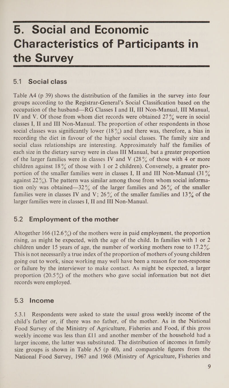  5. Social and Economic Characteristics of Participants in the Survey  5.1 Social class Table A4 (p 39) shows the distribution of the families in the survey into four groups according to the Registrar-General’s Social Classification based on the occupation of the husband—RG Classes I and II, IIT Non-Manual, III Manual, IV and V. Of those from whom diet records were obtained 27% were in social classes I, II and HI Non-Manual. The proportion of other respondents in those social classes was significantly lower (18%) and there was, therefore, a bias in recording the diet in favour of the higher social classes. The family size and social class relationships are interesting. Approximately half the families of each size in the dietary survey were in class IIJ Manual, but a greater proportion of the larger families were in classes IV and V (28% of those with 4 or more children against 18% of those with 1 or 2 children). Conversely, a greater pro- portion of the smaller families were in classes I, II and HI Non-Manual (31 % against 22%). The pattern was similar among those from whom social informa- tion only was obtained—32°% of the larger families and 26% of the smaller families were in classes IV and V; 26% of the smaller families and 13% of the larger families were in classes I, I] and II Non-Manual. 5.2 Employment of the mother Altogether 166 (12.6 %) of the mothers were in paid employment, the proportion rising, as might be expected, with the age of the child. In families with 1 or 2 children under 15 years of age, the number of working mothers rose to 17.2%. This is not necessarily a true index of the proportion of mothers of young children going out to work, since working may well have been a reason for non-response or failure by the interviewer to make contact. As might be expected, a larger proportion (20.5°%) of the mothers who gave social information but not diet records were employed. 5.3. Income 5.3.1 Respondents were asked to state the usual gross weekly income of the child’s father or, if there was no father, of the mother. As in the National Food Survey of the Ministry of Agriculture, Fisheries and Food, if this gross weekly income was less than £11 and another member of the household had a larger income, the latter was substituted. The distribution of incomes in family size groups is shown in Table A5 (p 40), and comparable figures from the National Food Survey, 1967 and 1968 (Ministry of Agriculture, Fisheries and