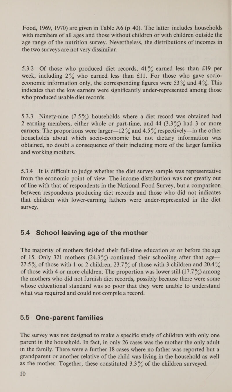 Food, 1969, 1970) are given in Table A6 (p 40). The latter includes households with members of all ages and those without children or with children outside the age range of the nutrition survey. Nevertheless, the distributions of incomes in the two surveys are not very dissimilar. 5.3.2 Of those who produced diet records, 41% earned less than £19 per week, including 2°% who earned less than £11. For those who gave socio- economic information only, the corresponding figures were 53% and 4%. This indicates that the low earners were significantly under-represented among those who produced usable diet records. 5.3.3. Ninety-nine (7.5%) households where a diet record was obtained had 2 earning members, either whole or part-time, and 44 (3.3%) had 3 or more earners. The proportions were larger—12% and 4.5% respectively—in the other households about which socio-economic but not dietary information was obtained, no doubt a consequence of their including more of the larger families and working mothers. 5.3.4 It is difficult to judge whether the diet survey sample was representative from the economic point of view. The income distribution was not greatly out of line with that of respondents in the National Food Survey, but a comparison between respondents producing diet records and those who did not indicates that children with lower-earning fathers were under-represented in the diet survey. 5.4 School leaving age of the mother The majority of mothers finished their full-time education at or before the age of 15. Only 321 mothers (24.3%) continued their schooling after that age— 27.5% of those with 1 or 2 children, 23.7% of those with 3 children and 20.4% of those with 4 or more children. The proportion was lower still (17.7 %) among the mothers who did not furnish diet records, possibly because there were some whose educational standard was so poor that they were unable to understand what was required and could not compile a record. 5.5 One-parent families The survey was not designed to make a specific study of children with only one parent in the household. In fact, in only 26 cases was the mother the only adult in the family. There were a further 18 cases where no father was reported but a grandparent or another relative of the child was living in the household as well as the mother. Together, these constituted 3.3% of the children surveyed.