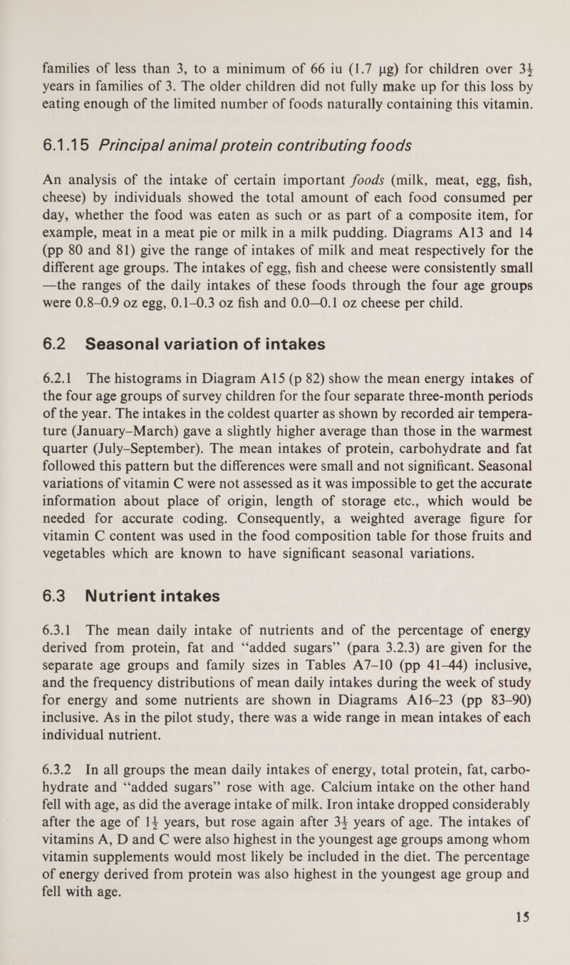 families of less than 3, to a minimum of 66 iu (1.7 pg) for children over 34 years in families of 3. The older children did not fully make up for this loss by eating enough of the limited number of foods naturally containing this vitamin. 6.1.15 Principal animal protein contributing foods An analysis of the intake of certain important foods (milk, meat, egg, fish, cheese) by individuals showed the total amount of each food consumed per day, whether the food was eaten as such or as part of a composite item, for example, meat in a meat pie or milk in a milk pudding. Diagrams A13 and 14 (pp 80 and 81) give the range of intakes of milk and meat respectively for the different age groups. The intakes of egg, fish and cheese were consistently small —the ranges of the daily intakes of these foods through the four age groups were 0.8-0.9 oz egg, 0.1-0.3 oz fish and 0.0—0.1 oz cheese per child. 6.2 Seasonal variation of intakes 6.2.1 The histograms in Diagram A15 (p 82) show the mean energy intakes of the four age groups of survey children for the four separate three-month periods of the year. The intakes in the coldest quarter as shown by recorded air tempera- ture (January—March) gave a slightly higher average than those in the warmest quarter (July-September). The mean intakes of protein, carbohydrate and fat followed this pattern but the differences were small and not significant. Seasonal variations of vitamin C were not assessed as it was impossible to get the accurate information about place of origin, length of storage etc., which would be needed for accurate coding. Consequently, a weighted average figure for vitamin C content was used in the food composition table for those fruits and vegetables which are known to have significant seasonal variations. 6.3 Nutrient intakes 6.3.1 The mean daily intake of nutrients and of the percentage of energy derived from protein, fat and “‘added sugars” (para 3.2.3) are given for the separate age groups and family sizes in Tables A7-10 (pp 41-44) inclusive, and the frequency distributions of mean daily intakes during the week of study for energy and some nutrients are shown in Diagrams A16—23 (pp 83-90) inclusive. As in the pilot study, there was a wide range in mean intakes of each individual nutrient. 6.3.2 In all groups the mean daily intakes of energy, total protein, fat, carbo- hydrate and ‘‘added sugars” rose with age. Calcium intake on the other hand fell with age, as did the average intake of milk. Iron intake dropped considerably after the age of 14 years, but rose again after 34 years of age. The intakes of vitamins A, D and C were also highest in the youngest age groups among whom vitamin supplements would most likely be included in the diet. The percentage of energy derived from protein was also highest in the youngest age group and fell with age.