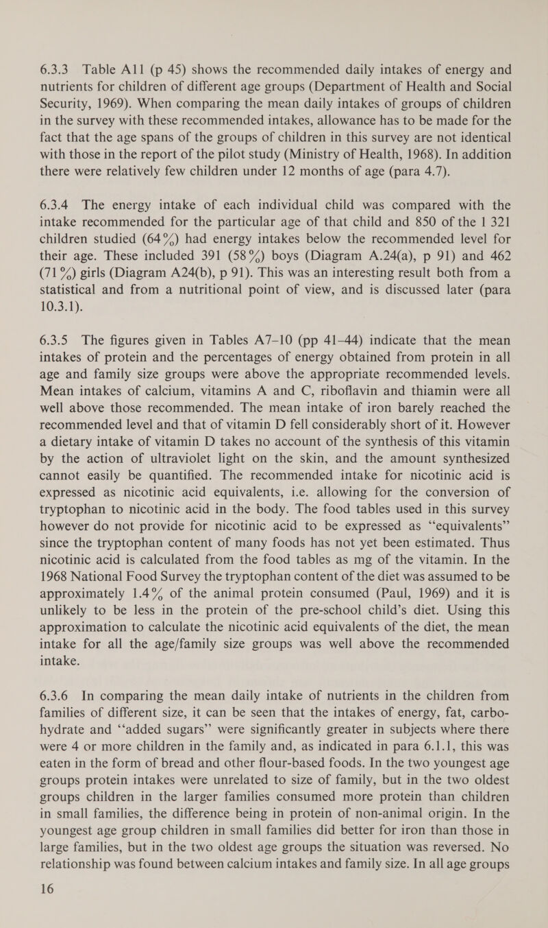6.3.3 Table All (p 45) shows the recommended daily intakes of energy and nutrients for children of different age groups (Department of Health and Social Security, 1969). When comparing the mean daily intakes of groups of children in the survey with these recommended intakes, allowance has to be made for the fact that the age spans of the groups of children in this survey are not identical with those in the report of the pilot study (Ministry of Health, 1968). In addition there were relatively few children under 12 months of age (para 4.7). 6.3.4 The energy intake of each individual child was compared with the intake recommended for the particular age of that child and 850 of the 1 321 children studied (64%) had energy intakes below the recommended level for their age. These included 391 (58%) boys (Diagram A.24(a), p 91) and 462 (71%) girls (Diagram A24(b), p 91). This was an interesting result both from a statistical and from a nutritional point of view, and is discussed later (para 10.341): 6.3.5 The figures given in Tables A7-10 (pp 41-44) indicate that the mean intakes of protein and the percentages of energy obtained from protein in all age and family size groups were above the appropriate recommended levels. Mean intakes of calcium, vitamins A and C, riboflavin and thiamin were all well above those recommended. The mean intake of iron barely reached the recommended level and that of vitamin D fell considerably short of it. However a dietary intake of vitamin D takes no account of the synthesis of this vitamin by the action of ultraviolet light on the skin, and the amount synthesized cannot easily be quantified. The recommended intake for nicotinic acid is expressed as nicotinic acid equivalents, i.e. allowing for the conversion of tryptophan to nicotinic acid in the body. The food tables used in this survey however do not provide for nicotinic acid to be expressed as “‘equivalents”’ since the tryptophan content of many foods has not yet been estimated. Thus nicotinic acid is calculated from the food tables as mg of the vitamin. In the 1968 National Food Survey the tryptophan content of the diet was assumed to be approximately 1.4% of the animal protein consumed (Paul, 1969) and it is unlikely to be less in the protein of the pre-school child’s diet. Using this approximation to calculate the nicotinic acid equivalents of the diet, the mean intake for all the age/family size groups was well above the recommended intake. 6.3.6 In comparing the mean daily intake of nutrients in the children from families of different size, it can be seen that the intakes of energy, fat, carbo- hydrate and ‘‘added sugars’ were significantly greater in subjects where there were 4 or more children in the family and, as indicated in para 6.1.1, this was eaten in the form of bread and other flour-based foods. In the two youngest age groups protein intakes were unrelated to size of family, but in the two oldest groups children in the larger families consumed more protein than children in small families, the difference being in protein of non-animal origin. In the youngest age group children in small families did better for iron than those in large families, but in the two oldest age groups the situation was reversed. No relationship was found between calcium intakes and family size. In all age groups