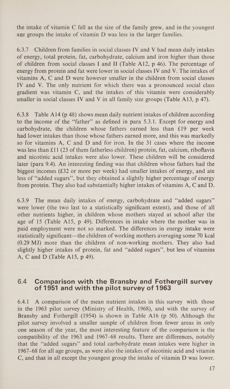 the intake of vitamin C fell as the size of the family grew, and in the youngest age groups the intake of vitamin D was less in the larger families. 6.3.7 Children from families in social classes IV and V had mean daily intakes of energy, total protein, fat, carbohydrate, calcium and iron higher than those of children from social classes I and II (Table Al2, p 46). The percentage of energy from protein and fat were lower in social classes IV and V. The intakes of vitamins A, C and D were however smaller in the children from social classes IV and V. The only nutrient for which there was a pronounced social class gradient was vitamin C, and the intakes of this vitamin were considerably smaller in social classes IV and V in all family size groups (Table A13, p 47). 6.3.8 Table Al4 (p 48) shows mean daily nutrient intakes of children according to the income of the “‘father’’ as defined in para 5.3.1. Except for energy and carbohydrate, the children whose fathers earned less than £19 per week had lower intakes than those whose fathers earned more, and this was markedly so for vitamins A, C and D and for iron. In the 31 cases where the income was less than £11 (23 of them fatherless children) protein, fat, calcium, riboflavin and nicotinic acid intakes were also lower. These children will be considered later (para 9.4). An interesting finding was that children whose fathers had the biggest incomes (£32 or more per week) had smaller intakes of energy, and ate less of “‘added sugars’’, but they obtained a slightly higher percentage of energy from protein. They also had substantially higher intakes of vitamins A, C and D. 6.3.9 The mean daily intakes of energy, carbohydrate and ‘‘added sugars”’ were lower (the two last to a statistically significant extent), and those of all other nutrients higher, in children whose mothers stayed at school after the age of 15 (Table Al5, p 49). Differences in intake where the mother was in paid employment were not so marked. The differences in energy intake were statistically significant—the children of working mothers averaging some 70 kcal (0.29 MJ) more than the children of non-working mothers. They also had slightly higher intakes of protein, fat and “‘added sugars’’, but less of vitamins A, C and D (Table A15, p 49). 6.4 Comparison with the Bransby and Fothergill survey of 1951 and with the pilot survey of 1963 6.4.1 A comparison of the mean nutrient intakes in this survey with those in the 1963 pilot survey (Ministry of Health, 1968), and with the survey of Bransby and Fothergill (1954) is shown in Table Al6 (p 50). Although the pilot survey involved a smaller sample of children from fewer areas in only one season of the year, the most interesting feature of the comparison is the compatibility of the 1963 and 1967-68 results. There are differences, notably that the ‘“‘added sugars’ and total carbohydrate mean intakes were higher in 1967-68 for all age groups, as were also the intakes of nicotinic acid and vitamin C, and that in all except the youngest group the intake of vitamin D was lower.