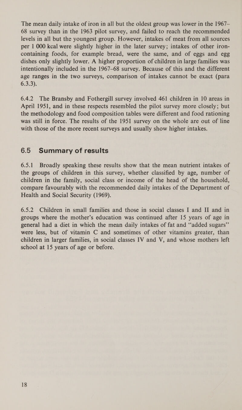 The mean daily intake of iron in all but the oldest group was lower in the 1967— 68 survey than in the 1963 pilot survey, and failed to reach the recommended levels in all but the youngest group. However, intakes of meat from all sources per 1 000 kcal were slightly higher in the later survey; intakes of other iron- containing foods, for example bread, were the same, and of eggs and egg dishes only slightly lower. A higher proportion of children in large families was intentionally included in the 1967-68 survey. Because of this and the different age ranges in the two surveys, comparison of intakes cannot be exact (para 6.3.3). 6.4.2 The Bransby and Fothergill survey involved 461 children in 10 areas in April 1951, and in these respects resembled the pilot survey more closely; but the methodology and food composition tables were different and food rationing was still in force. The results of the 1951 survey on the whole are out of line with those of the more recent surveys and usually show higher intakes. 6.5 Summary of results 6.5.1 Broadly speaking these results show that the mean nutrient intakes of the groups of children in this survey, whether classified by age, number of children in the family, social class or income of the head of the household, compare favourably with the recommended daily intakes of the Department of Health and Social Security (1969). 6.5.2 Children in small families and those in social classes I and II and in groups where the mother’s education was continued after 15 years of age in general had a diet in which the mean daily intakes of fat and ‘“‘added sugars’”’ were less, but of vitamin C and sometimes of other vitamins greater, than children in larger families, in social classes IV and V, and whose mothers left school at 15 years of age or before.