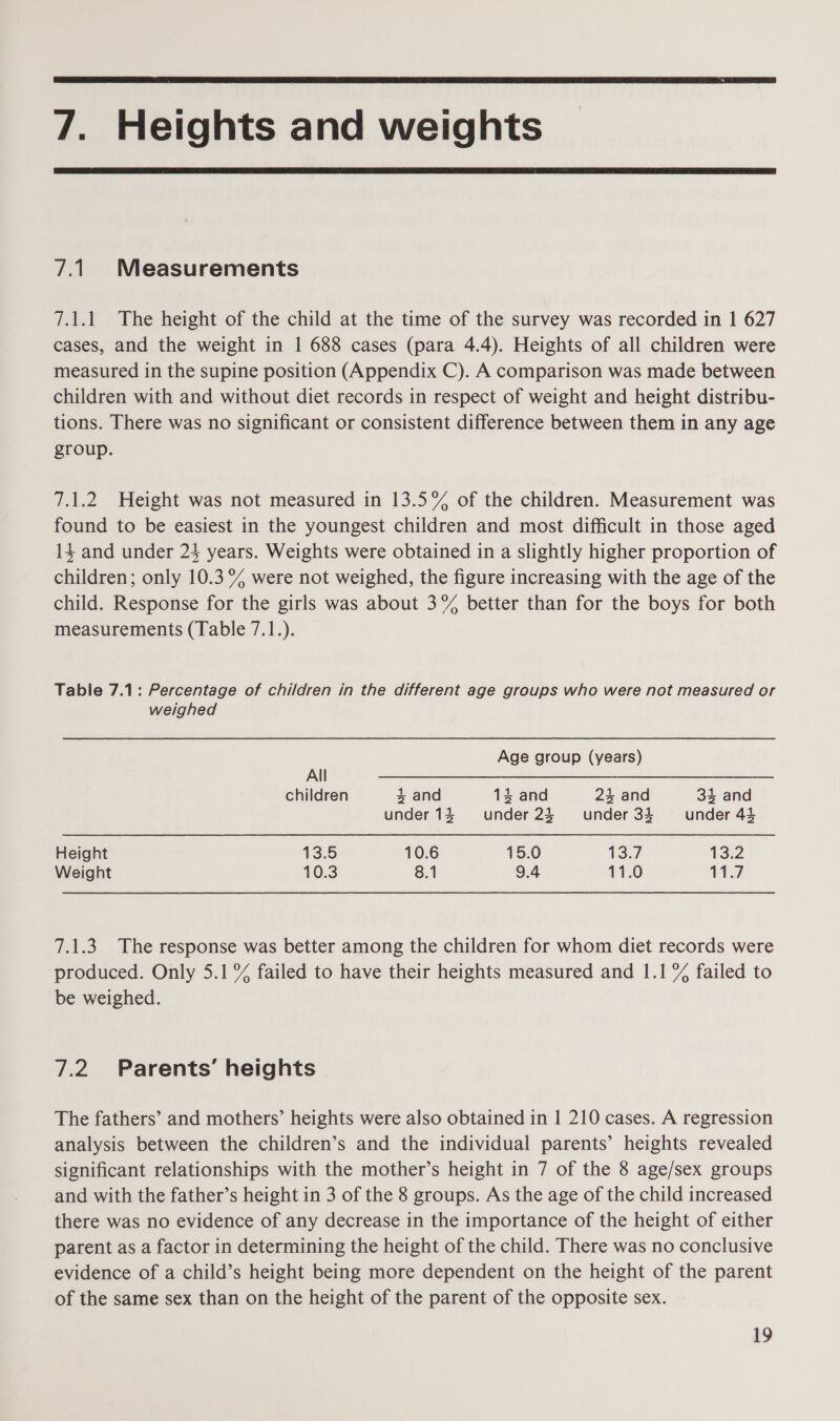  7. Heights and weights  7.1. Measurements 7.1.1 The height of the child at the time of the survey was recorded in 1 627 cases, and the weight in 1 688 cases (para 4.4). Heights of all children were measured in the supine position (Appendix C). A comparison was made between children with and without diet records in respect of weight and height distribu- tions. There was no significant or consistent difference between them in any age group. 7.1.2 Height was not measured in 13.5% of the children. Measurement was found to be easiest in the youngest children and most difficult in those aged 14 and under 24 years. Weights were obtained in a slightly higher proportion of children; only 10.3% were not weighed, the figure increasing with the age of the child. Response for the girls was about 3°% better than for the boys for both measurements (Table 7.1.). Table 7.1: Percentage of children in the different age groups who were not measured or weighed Age group (years) All children 4 and 134 and 4 and 34 and under14 under23 ~~ under 34 under 43 Height ASS 10.6 15.0 13:7 13.2 Weight 10.3 8.1 9.4 11.0 11.7 7.1.3 The response was better among the children for whom diet records were produced. Only 5.1°% failed to have their heights measured and 1.1% failed to be weighed. 7.2 Parents’ heights The fathers’ and mothers’ heights were also obtained in 1 210 cases. A regression analysis between the children’s and the individual parents’ heights revealed significant relationships with the mother’s height in 7 of the 8 age/sex groups and with the father’s height in 3 of the 8 groups. As the age of the child increased there was no evidence of any decrease in the importance of the height of either parent as a factor in determining the height of the child. There was no conclusive evidence of a child’s height being more dependent on the height of the parent of the same sex than on the height of the parent of the opposite sex.