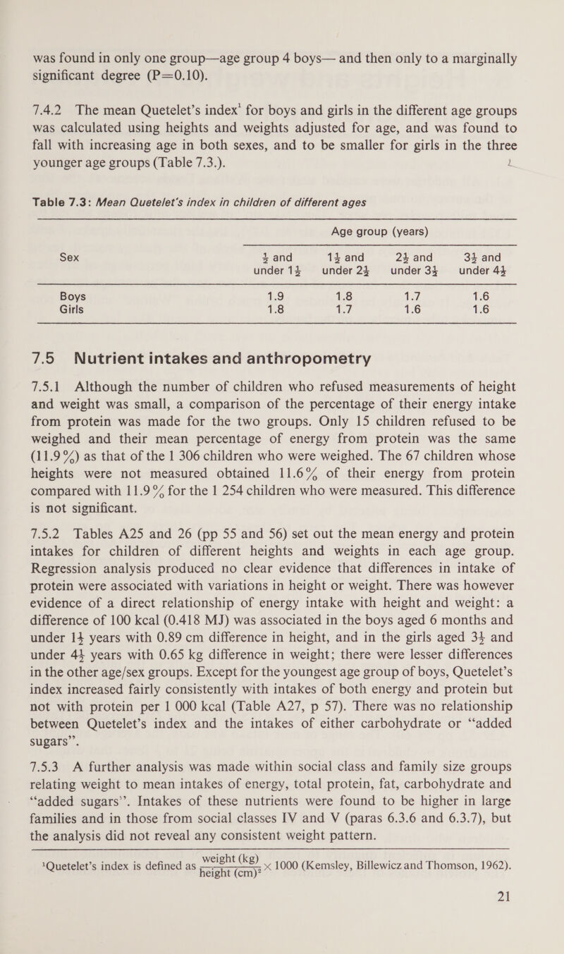 was found in only one group—age group 4 boys— and then only to a marginally significant degree (P=0.10). 7.4.2 The mean Quetelet’s index’ for boys and girls in the different age groups was calculated using heights and weights adjusted for age, and was found to fall with increasing age in both sexes, and to be smaller for girls in the three younger age groups (Table 7.3.). L Table 7.3: Mean Quetelet’s index in children of different ages Age group (years) Sex 4 and 14 and 24 and 34 and under 14 under 23 under 34 under 44 1.6 Boys 1.9 1.8 1.7 1.6 1.6 Girls 1.8 17 7.5 Nutrient intakes and anthropometry 7.5.1 Although the number of children who refused measurements of height and weight was small, a comparison of the percentage of their energy intake from protein was made for the two groups. Only 15 children refused to be weighed and their mean percentage of energy from protein was the same (11.9%) as that of the 1 306 children who were weighed. The 67 children whose heights were not measured obtained 11.6% of their energy from protein compared with 11.9% for the 1 254 children who were measured. This difference is not significant. 7.5.2 Tables A25 and 26 (pp 55 and 56) set out the mean energy and protein intakes for children of different heights and weights in each age group. Regression analysis produced no clear evidence that differences in intake of protein were associated with variations in height or weight. There was however evidence of a direct relationship of energy intake with height and weight: a difference of 100 kcal (0.418 MJ) was associated in the boys aged 6 months and under 14 years with 0.89 cm difference in height, and in the girls aged 34 and under 44 years with 0.65 kg difference in weight; there were lesser differences in the other age/sex groups. Except for the youngest age group of boys, Quetelet’s index increased fairly consistently with intakes of both energy and protein but not with protein per | 000 kcal (Table A27, p 57). There was no relationship between Quetelet’s index and the intakes of either carbohydrate or “‘added sugars’. 7.5.3 A further analysis was made within social class and family size groups relating weight to mean intakes of energy, total protein, fat, carbohydrate and ‘“‘added sugars”. Intakes of these nutrients were found to be higher in large families and in those from social classes IV and V (paras 6.3.6 and 6.3.7), but the analysis did not reveal any consistent weight pattern. weight (kg) eile oni)? x 1000 (Kemsley, Billewicz and Thomson, 1962). 1Quetelet’s index is defined as Zt
