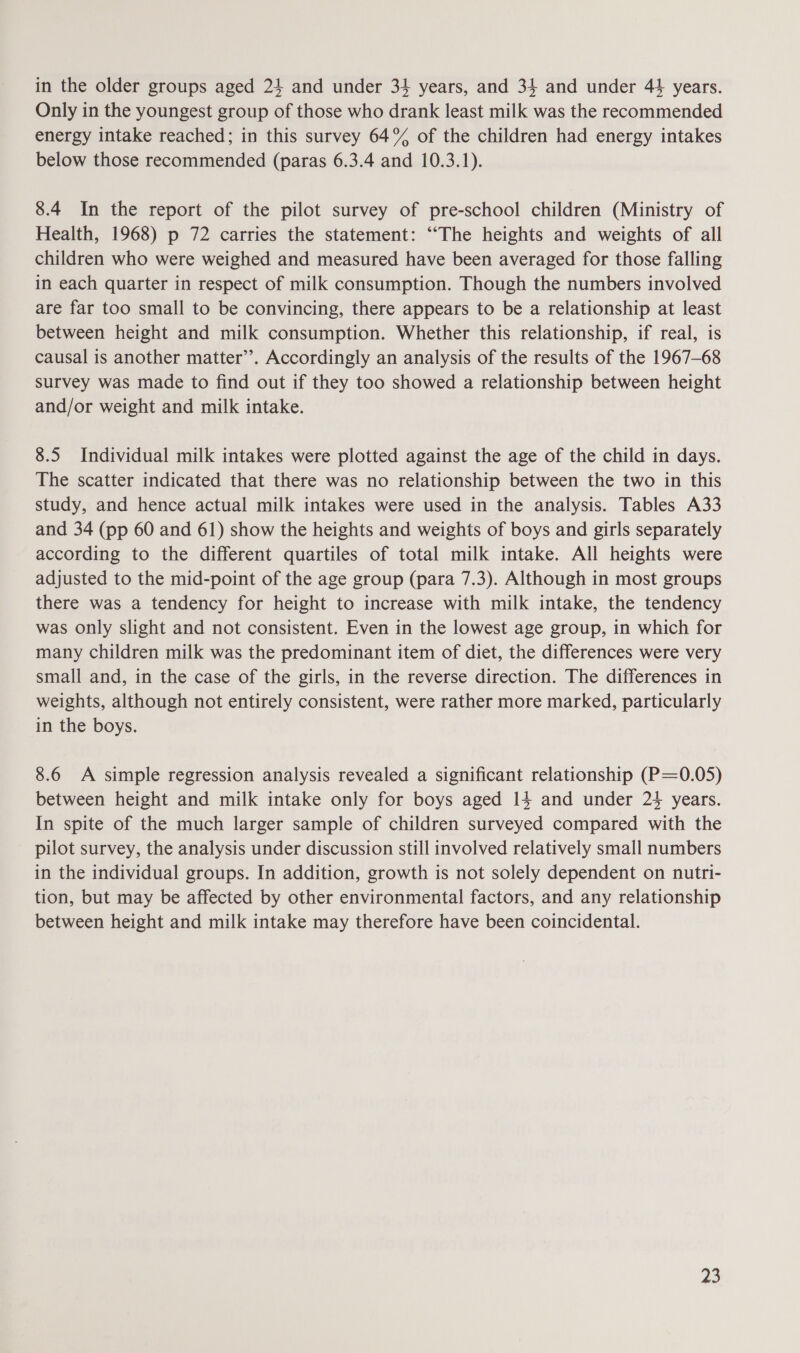 Only in the youngest group of those who drank least milk was the recommended energy intake reached; in this survey 64% of the children had energy intakes below those recommended (paras 6.3.4 and 10.3.1). 8.4 In the report of the pilot survey of pre-school children (Ministry of Health, 1968) p 72 carries the statement: “The heights and weights of all children who were weighed and measured have been averaged for those falling in each quarter in respect of milk consumption. Though the numbers involved are far too small to be convincing, there appears to be a relationship at least between height and milk consumption. Whether this relationship, if real, is causal is another matter’’. Accordingly an analysis of the results of the 1967-68 survey was made to find out if they too showed a relationship between height and/or weight and milk intake. 8.5 Individual milk intakes were plotted against the age of the child in days. The scatter indicated that there was no relationship between the two in this study, and hence actual milk intakes were used in the analysis. Tables A33 and 34 (pp 60 and 61) show the heights and weights of boys and girls separately according to the different quartiles of total milk intake. All heights were adjusted to the mid-point of the age group (para 7.3). Although in most groups there was a tendency for height to increase with milk intake, the tendency was only slight and not consistent. Even in the lowest age group, in which for many children milk was the predominant item of diet, the differences were very small and, in the case of the girls, in the reverse direction. The differences in weights, although not entirely consistent, were rather more marked, particularly in the boys. 8.6 A simple regression analysis revealed a significant relationship (P=0.05) between height and milk intake only for boys aged 14 and under 24 years. In spite of the much larger sample of children surveyed compared with the pilot survey, the analysis under discussion still involved relatively small numbers in the individual groups. In addition, growth is not solely dependent on nutri- tion, but may be affected by other environmental factors, and any relationship between height and milk intake may therefore have been coincidental. 25