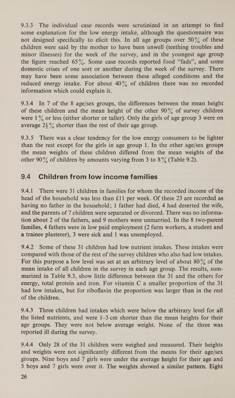 9.3.3 The individual case records were scrutinized in an attempt to find some explanation for the low energy intake, although the questionnaire was not designed specifically to elicit this. In all age groups over 50% of these children were said by the mother to have been unwell (teething troubles and minor illnesses) for the week of the survey, and in the youngest age group the figure reached 65°. Some case records reported food “fads”, and some domestic crises of one sort or another during the week of the survey. There may have been some association between these alleged conditions and the reduced energy intake. For about 40% of children there was no recorded information which could explain it. 9.3.4 In 7 of the 8 age/sex groups, the differences between the mean height of these children and the mean height of the other 90% of survey children were | &% or less (either shorter or taller). Only the girls of age group 3 were on average 21°% shorter than the rest of their age group. 9.3.5 There was a clear tendency for the low energy consumers to be lighter than the rest except for the girls in age group 1. In the other age/sex groups the mean weights of these children differed from the mean weights of the other 90% of children by amounts varying from 3 to 8% (Table 9.2). 9.4 Children from low income families 9.4.1 There were 31 children in families for whom the recorded income of the head of the household was less than £11 per week. Of these 23 are recorded as having no father in the household; 1 father had died, 4 had deserted the wife, and the parents of 7 children were separated or divorced. There was no informa- tion about 2 of the fathers, and 9 mothers were unmarried. In the 8 two-parent families, 4 fathers were in low paid employment (2 farm workers, a student and a trainee plasterer), 3 were sick and 1 was unemployed. 9.4.2 Some of these 31 children had low nutrient intakes. These intakes were compared with those of the rest of the survey children who also had low intakes. For this purpose a low level was set at an arbitrary level of about 80% of the mean intake of all children in the survey in each age group. The results, sum- marized in Table 9.3, show little difference between the 31 and the others for energy, total protein and iron. For vitamin C a smaller proportion of the 31 had low intakes, but for riboflavin the proportion was larger than in the rest of the children. 9.4.3 Three children had intakes which were below the arbitrary level for all the listed nutrients, and were 1-3 cm shorter than the mean heights for their age groups. They were not below average weight. None of the three was reported ill during the survey. 9.4.4 Only 28 of the 31 children were weighed and measured. Their heights and weights were not significantly different from the means for their age/sex groups. Nine boys and 7 girls were under the average height for their age and 5 boys and 7 girls were over it. The weights showed a similar pattern. Eight