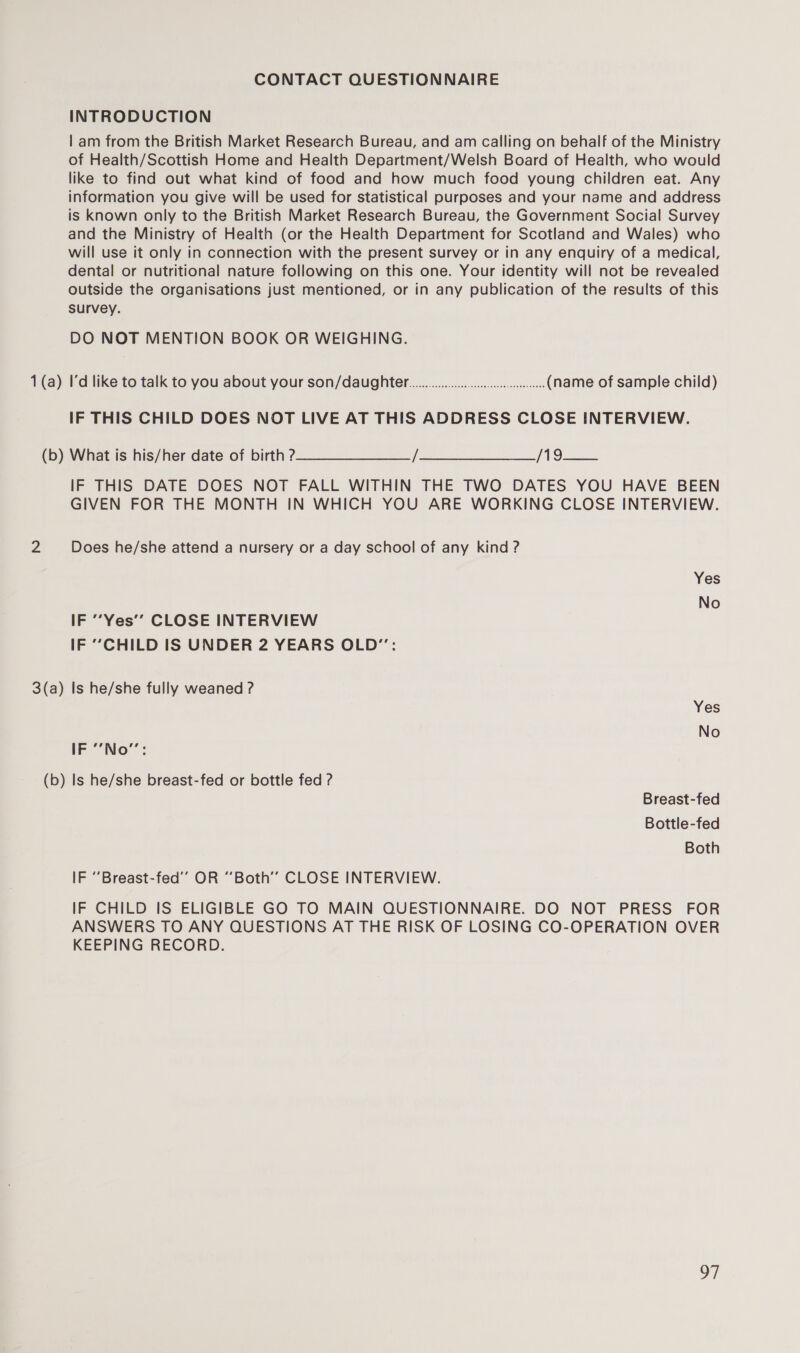 CONTACT QUESTIONNAIRE INTRODUCTION | am from the British Market Research Bureau, and am calling on behalf of the Ministry of Health/Scottish Home and Health Department/Welsh Board of Health, who would like to find out what kind of food and how much food young children eat. Any information you give will be used for statistical purposes and your name and address is known only to the British Market Research Bureau, the Government Social Survey and the Ministry of Health (or the Health Department for Scotland and Wales) who will use it only in connection with the present survey or in any enquiry of a medical, dental or nutritional nature following on this one. Your identity will not be revealed outside the organisations just mentioned, or in any publication of the results of this survey. DO NOT MENTION BOOK OR WEIGHING. 1(a) I'd like to talk to you about your son/daughter... ceseeee (name of sample child) IF THIS CHILD DOES NOT LIVE AT THIS ADDRESS CLOSE INTERVIEW. (b) Whatts his/her date of birth? TO IF THIS DATE DOES NOT FALL WITHIN THE TWO DATES YOU HAVE BEEN GIVEN FOR THE MONTH IN WHICH YOU ARE WORKING CLOSE INTERVIEW. 2 Does he/she attend a nursery or a day school of any kind ? Yes No IF ““Yes’’ CLOSE INTERVIEW IF “CHILD IS UNDER 2 YEARS OLD”: 3(a) Is he/she fully weaned ? Yes No IF ‘’No”: (b) Is he/she breast-fed or bottle fed ? Breast-fed Bottle-fed Both IF “‘Breast-fed’”’ OR “Both’’ CLOSE INTERVIEW. IF CHILD IS ELIGIBLE GO TO MAIN QUESTIONNAIRE. DO NOT PRESS FOR ANSWERS TO ANY QUESTIONS AT THE RISK OF LOSING CO-OPERATION OVER KEEPING RECORD. OF