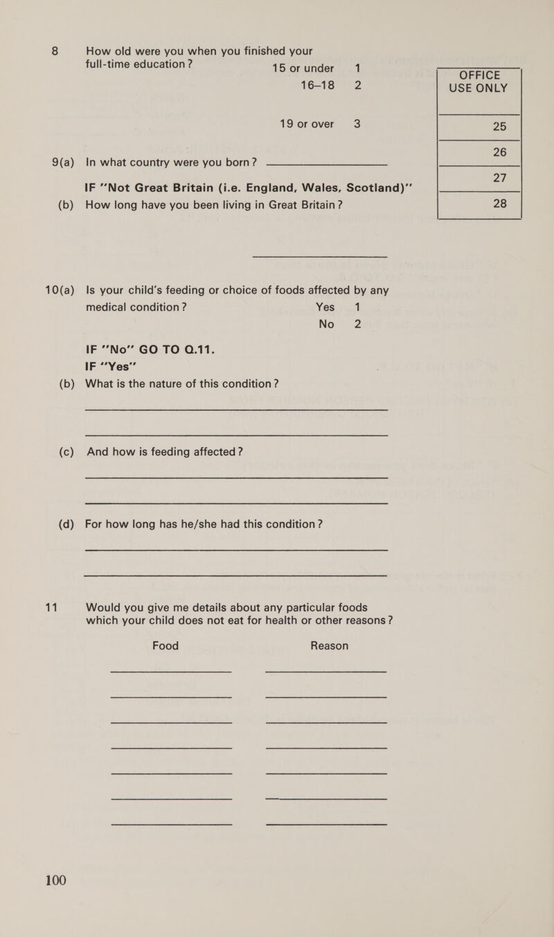 9(a) (b) 10(a) (b) (c) (d) 11 100 How old were you when you finished your full-time education ? Ve oranda: 1 16-18 2 19 or over 3 In what country were you born ? IF ’’Not Great Britain (i.e. England, Wales, Scotland)’’ How long have you been living in Great Britain ? Is your child’s feeding or choice of foods affected by any medical condition ? Yes 1 No 2 IF ’’No’’ GO TO Q.11. IF “’Yes’’ What is the nature of this condition ? And how is feeding affected ? For how long has he/she had this condition ? Would you give me details about any particular foods which your child does not eat for health or other reasons ? Food Reason USE ONLY 25 26 oa | 28
