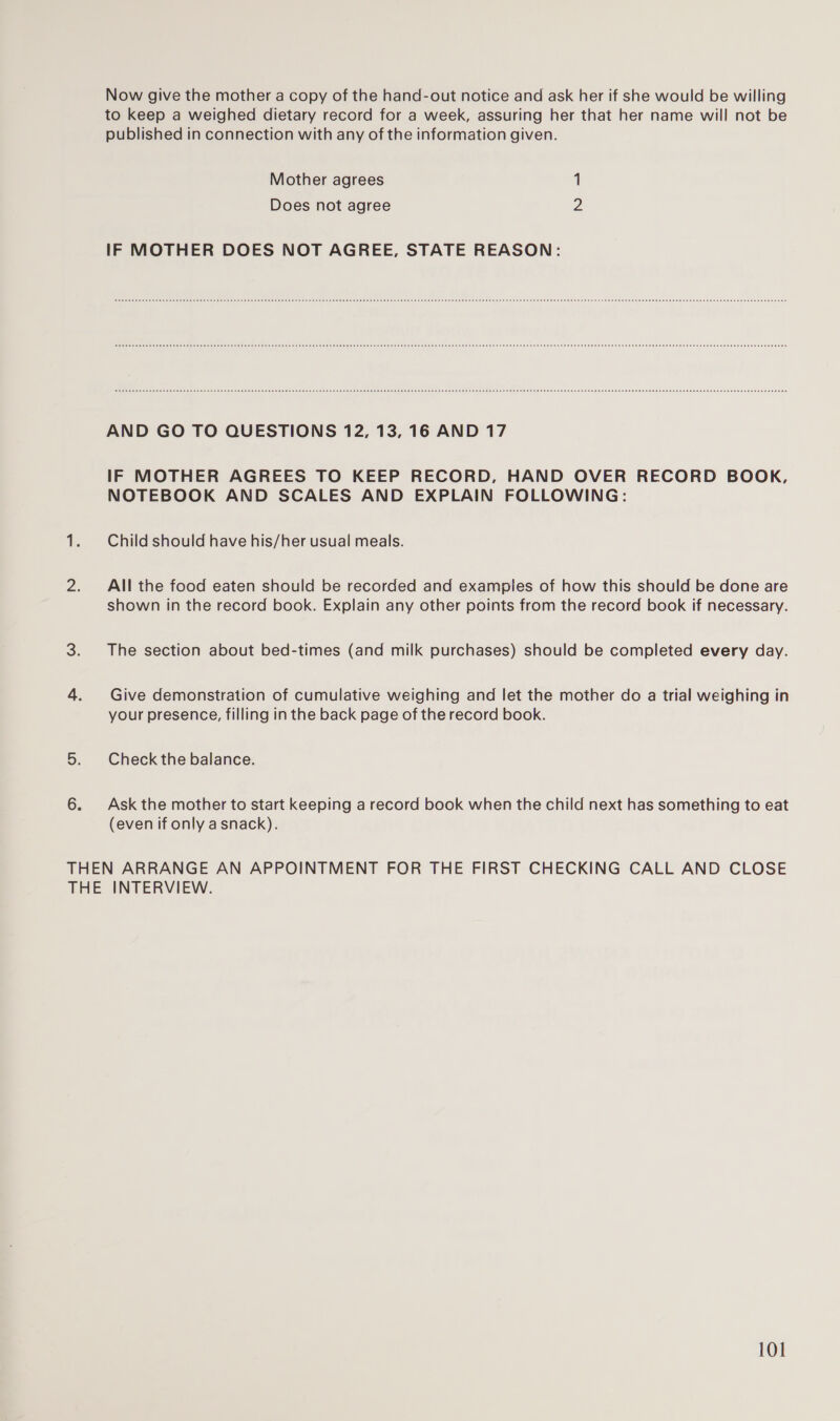 Now give the mother a copy of the hand-out notice and ask her if she would be willing to keep a weighed dietary record for a week, assuring her that her name will not be published in connection with any of the information given. Mother agrees 1 Does not agree 2 IF MOTHER DOES NOT AGREE, STATE REASON: AND GO TO QUESTIONS 12, 13, 16 AND 17 IF MOTHER AGREES TO KEEP RECORD, HAND OVER RECORD BOOK, NOTEBOOK AND SCALES AND EXPLAIN FOLLOWING: 1. Child should have his/her usual meals. 2. All the food eaten should be recorded and examples of how this should be done are shown in the record book. Explain any other points from the record book if necessary. 3. The section about bed-times (and milk purchases) should be completed every day. 4. Give demonstration of cumulative weighing and let the mother do a trial weighing in your presence, filling in the back page of the record book. 5. Check the balance. 6. Ask the mother to start keeping a record book when the child next has something to eat (even if only a snack). THEN ARRANGE AN APPOINTMENT FOR THE FIRST CHECKING CALL AND CLOSE THE INTERVIEW.